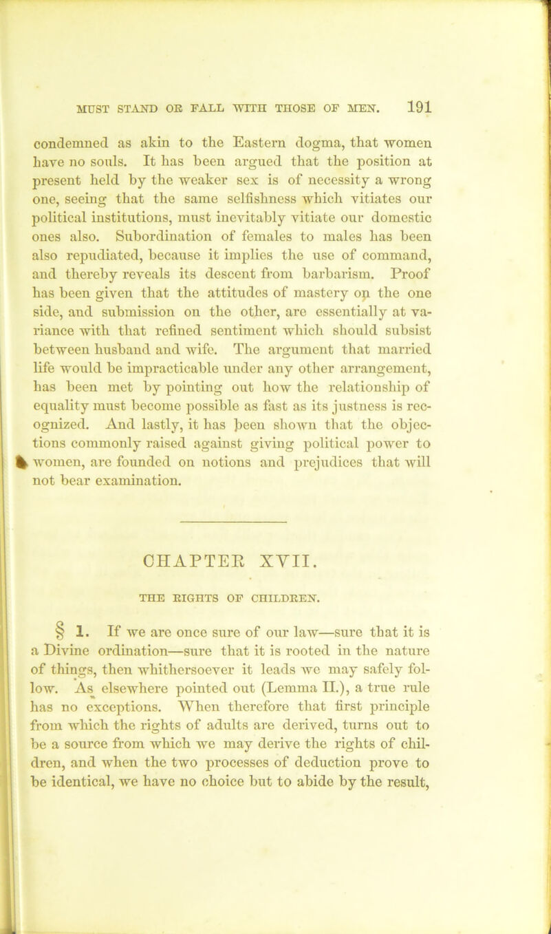 condemned as akin to the Eastern dogma, that women have no souls. It has been argued that the position at present held by the weaker sex is of necessity a wrong one, seeing that the same selfishness which vitiates our political institutions, must inevitably vitiate our domestic ones also. Subordination of females to males has been also repudiated, because it implies the use of command, and thereby reveals its descent from barbarism. Proof has been given that the attitudes of mastery op the one side, and submission on the other, are essentially at va- riance with that refined sentiment which should subsist between husband and wife. The argument that married life would be impracticable under any other arrangement, has been met by pointing out how the relationship of equality must become possible as fast as its justness is rec- ognized. And lastly, it has Jieen shown that the objec- tions commonly raised against giving political power to % women, are founded on notions and prejudices that will not bear examination. CHAPTER XVII. THE EIGHTS OF CHILDREN. § 1. If we are once sure of our law—sure that it is a Divine ordination—sure that it is rooted in the nature of things, then whithersoever it leads we may safely fol- low. As elsewhere pointed out (Lemma II.), a true rule has no exceptions. When therefore that first principle from which the rights of adults are derived, turns out to be a source from which we may derive the rights of chil- dren, and when the two processes of deduction prove to be identical, we have no choice but to abide by the result,