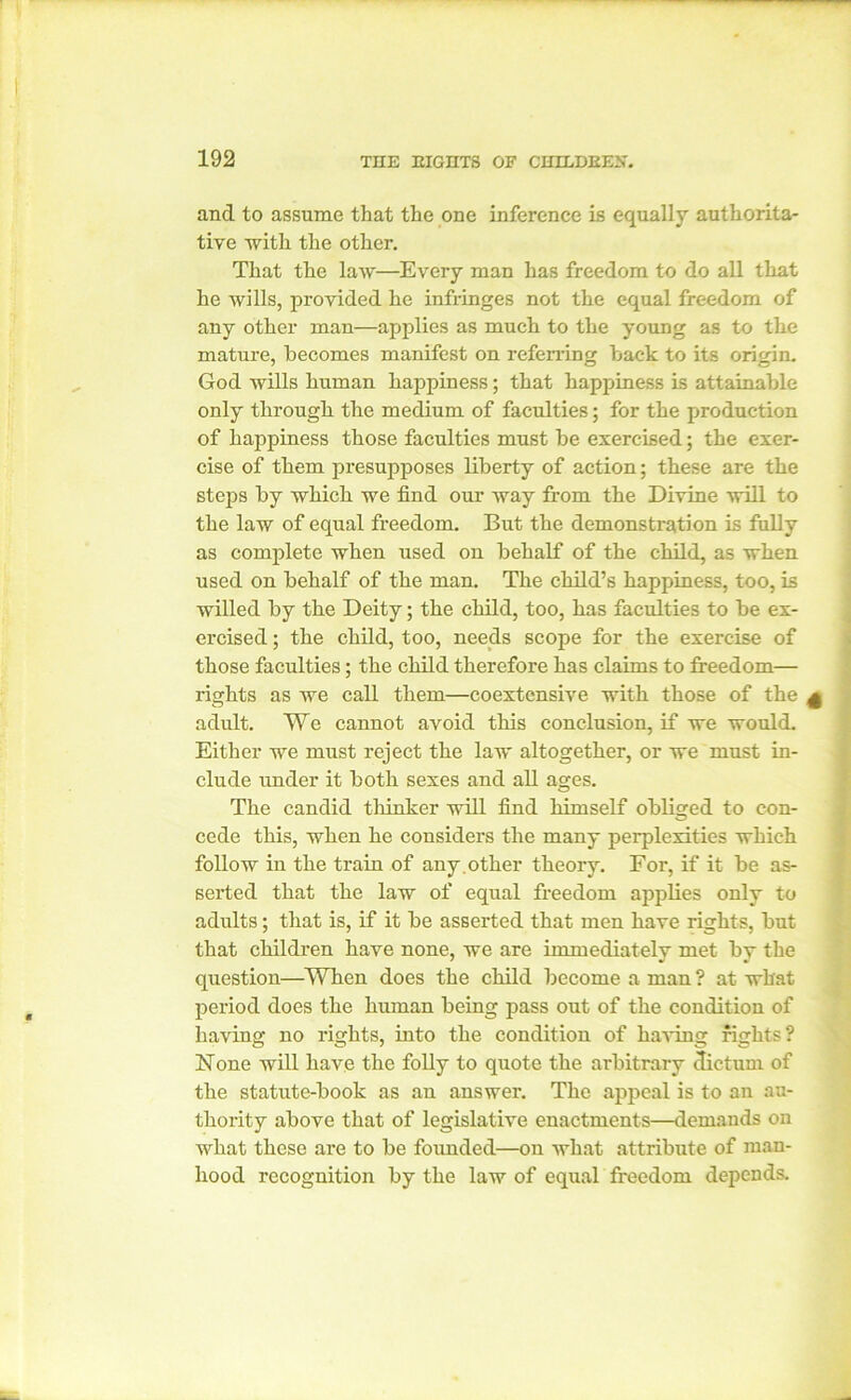 and to assume that the one inference is equally authorita- tive with the other. That the law—Every man has freedom to do all that he wills, provided he infringes not the equal freedom of any other man—applies as much to the young as to tlie mature, becomes manifest on referring back to its origin. God wills human happiness; that happiness is attainable only through the medium of faculties; for the production of happiness those faculties must be exercised; the exer- cise of them presupposes liberty of action; these are the steps by which we find our way from the Divine will to the law of equal freedom. But the demonstration is fully as complete when used on behalf of the child, as when used on behalf of the man. The child’s happiness, too, is willed by the Deity; the child, too, has faculties to be ex- ercised ; the child, too, needs scope for the exercise of those faculties; the child therefore has claims to freedom— lights as we call them—coextensive with those of the adult. We cannot avoid this conclusion, if we would. Either we must reject the law altogether, or we must in- clude under it both sexes and all ages. The candid tliinker will find himself obliged to con- cede this, when he considers the many perplexities which follow in the train of any. other theory. For, if it be as- serted that the law of equal freedom applies only to adults; that is, if it be asserted that men have rights, but that children have none, we are immediately met by the question—When does the child become a man ? at what period does the human being pass out of the condition of having no rights, into the condition of having fights? None will have the folly to quote the arbitrary dictum of the statute-book as an answer. The appeal is to an au- thority above that of legislative enactments—demands on what these are to be founded—on what attribute of man- hood recognition by the law of equal freedom depends.