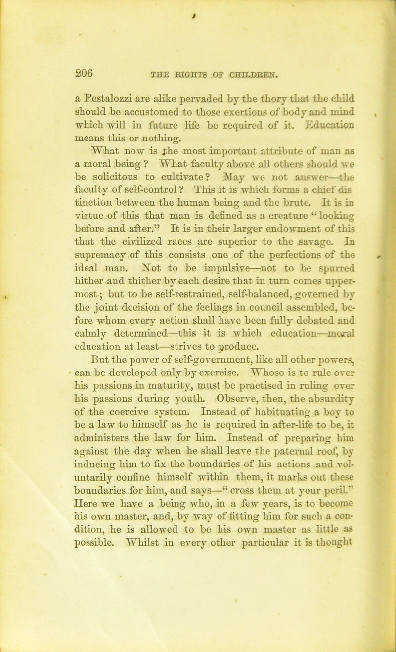 a Pestalozzi are alike pervaded by the thory that the child should be accustomed to those exertions of body and mind which will in future life be required of it. Education means this or nothing. What now is ike most important attribute of man as a moral being ? What faculty above all others should we be solicitous to cultivate? May we not answer—the faculty of self-control ? This it is which forms a chief dis tinction between the human being and the brute. It is in virtue of this that man is defined as a creature “ looking before and after.” It is in their larger endowment of this that the civilized races are superior to the savage. In supremacy of this consists one of the perfections of the ideal man. Not to be impulsive—not to be spurred hither and thither by each desire that in turn comes upper- most ; but to be self-restrained, self-balanced, governed by the joint decision of the feelings in council assembled, be- fore whom every action shall have been fully debated and calmly determined—this it is which education—moral education at least—strives to produce. But the power of self-government, like all other powers, - can be developed only by exercise. Whoso is to rule over his passions in maturity, must be practised in ruling over his passions during youth. Observe, then, the absurdity of the coercive system. Instead of habituating a boy to be a law to himself as he is required in after-life to be, it administers the law for him. Instead of preparing him against the day when he shall leave the paternal roof, by inducing him to fix the boundaries of his actions and vol- untarily confine himself within them, it marks out these boundaries for him, and says—“ cross them at your peril.” Here we have a being who, in a few years, is to become his own master, and, by way of fitting him for such a con- dition, he is allowed to be his own master as little as possible. Whilst in every other particular it is thought