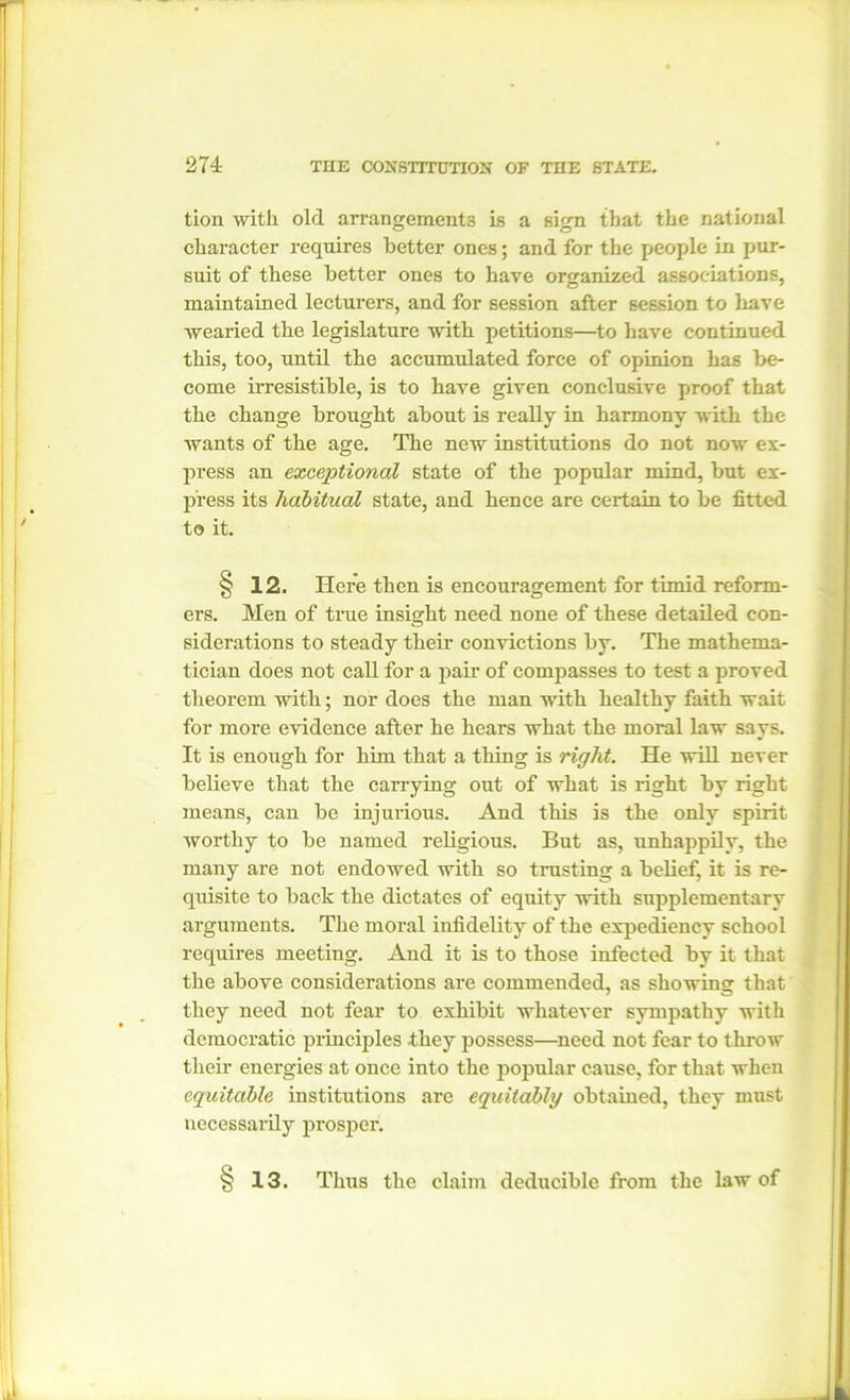 tion witli old arrangements is a sign that the national character requires better ones; and for the people in pur- suit of these better ones to have organized associations, maintained lecturers, and for session after session to have wearied the legislature with petitions—to have continued this, too, until the accumulated force of opinion has be- come irresistible, is to have given conclusive proof that the change brought about is really in harmony with the wants of the age. The new institutions do not now ex- press an exceptional state of the popular mind, but ex- press its habitual state, and hence are certain to be fitted to it. § 12. Here then is encouragement for timid reform- ers. Men of true insight need none of these detailed con- siderations to steady their convictions by. The mathema- tician does not call for a pair of compasses to test a proved theorem with; nor does the man with healthy faith wait for more evidence after he hears what the moral law says. It is enough for him that a thing is right. He will never believe that the carrying out of what is right by right means, can be injurious. And this is the only spirit worthy to be named religious. But as, unhappily, the many are not endowed with so trusting a belief, it is re- quisite to back the dictates of equity with supplementary arguments. The moral infidelity of the expediency school requires meeting. And it is to those infected by it that the above considerations are commended, as showing that they need not fear to exhibit whatever sympathy with democratic principles they possess—need not fear to throw their energies at once into the jiopular cause, for that when equitable institutions are equitably obtained, they must necessarily prosper. 13. Thus the claim deducible from the law of