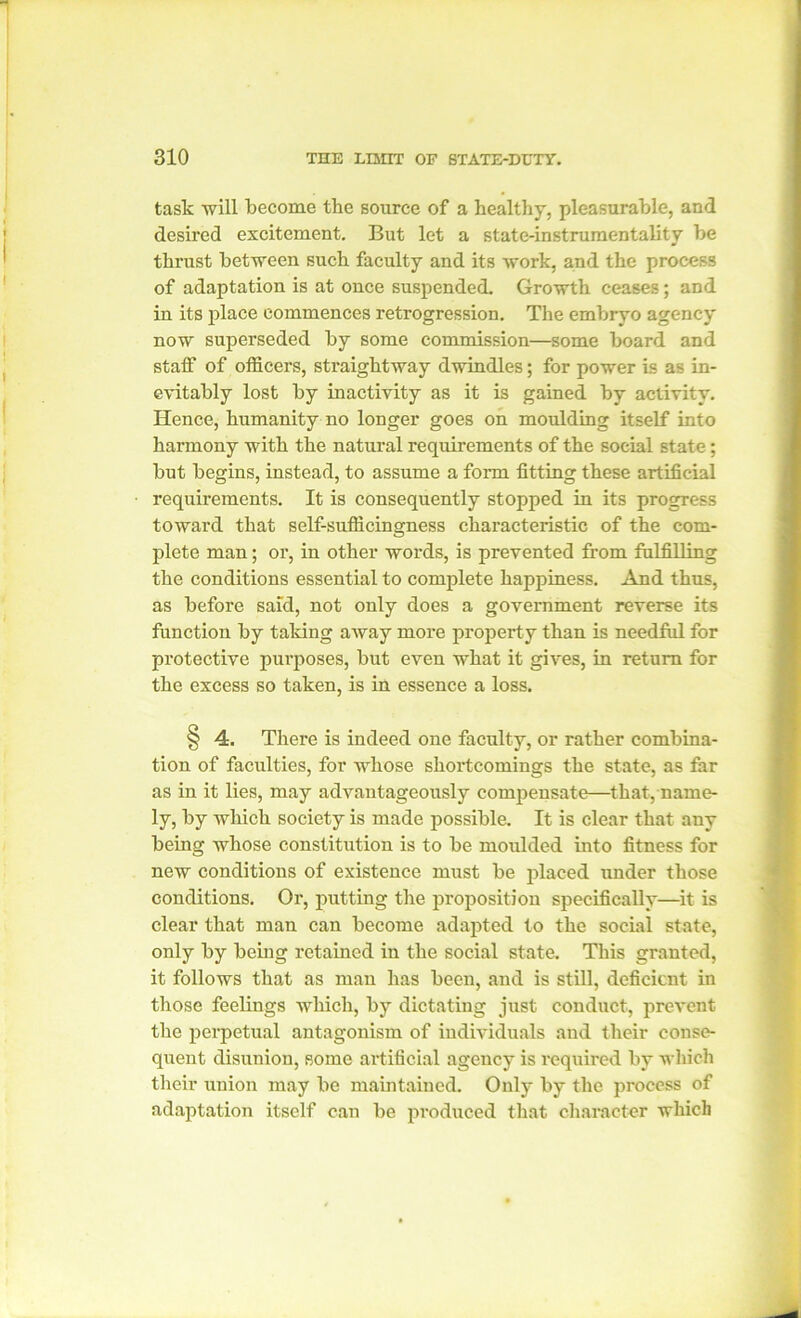 task will become the source of a healthy, pleasurable, and desired excitement. But let a state-instrumentality be thrust between such faculty and its work, and the process of adaptation is at once suspended. Growth ceases; and in its place commences retrogression. The embryo agency now superseded by some commission—some board and staff of officers, straightway dwindles; for power is as in- evitably lost by inactivity as it is gained by activity. Hence, humanity no longer goes on moulding itself into harmony with the natural requirements of the social state; but begins, instead, to assume a form fitting these artificial requirements. It is consequently stopped in its progress toward that self-sufficingness characteristic of the com- plete man; or, in other words, is prevented from fulfilling the conditions essential to complete happiness. And thus, as before said, not only does a government reverse its function by taking away more property than is needful for protective purposes, but even what it gives, in return for the excess so taken, is in essence a loss. § 4. There is indeed one faculty, or rather combina- tion of faculties, for whose shortcomings the state, as far as in it lies, may advantageously compensate—that, name- ly, by which society is made possible. It is clear that any being whose constitution is to be moulded into fitness for new conditions of existence must be placed under those conditions. Or, putting the proposition specifically—it is clear that man can become adapted to the social state, only by being retained in the social state. This granted, it follows that as man has been, and is still, deficient in those feelings which, by dictating just conduct, prevent the perpetual antagonism of individuals and their conse- quent disunion, some artificial agency is required by which their union may be maintained. Only by the process of adaptation itself can be produced that character which