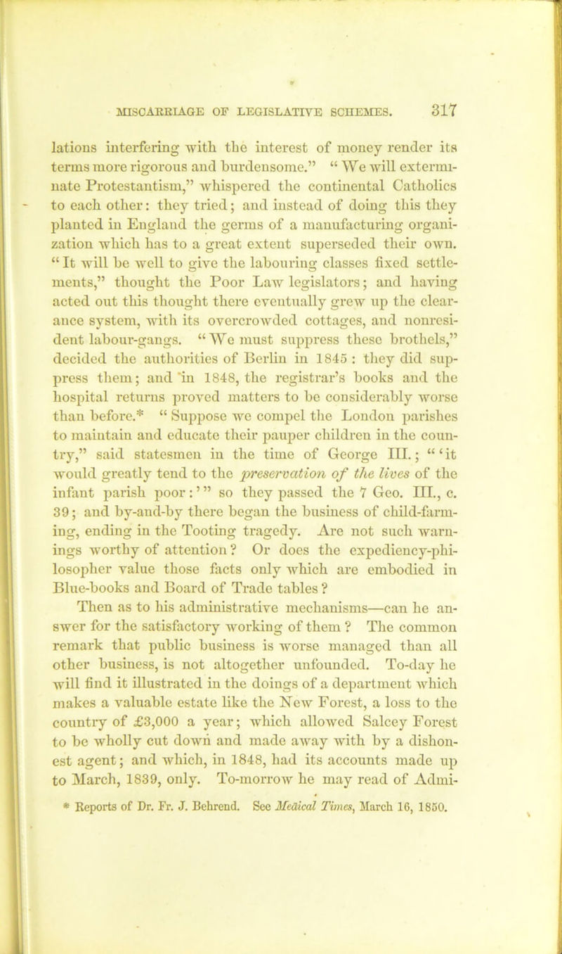 lations interfering with the interest of money render its terms more rigorous and burdensome.” “ We will extermi- nate Protestantism,” whispered the continental Catholics to each other: they tried; and instead of doing this they planted in England the germs of a manufacturing organi- zation which has to a great extent superseded their own. “ It will he well to give the labouring classes fixed settle- ments,” thought the Poor Law legislators; and having acted out this thought there eventually grew up the clear- ance system, with its overcrowded cottages, and nonresi- dent labour-gangs. “We must suppress these brothels,” decided the authorities of Berlin in 1845 : they did sup- press them; and *in 1848, the registrar’s books and the hospital returns proved matters to be considerably worse than before.* “ Suppose we compel the London parishes to maintain and educate their pauper children in the coun- try,” said statesmen in the time of George III.; “ ‘ it would greatly tend to the preservation of the lives of the infant parish poor: ’ ” so they passed the 7 Geo. III., c. 39; and by-and-by there began the business of child-farm- ing, ending in the Tooting tragedy. Are not such warn- ings worthy of attention ? Or does the expediency-phi- losopher value those facts only which are embodied in Blue-books and Board of Trade tables ? Then as to his administrative mechanisms—can he an- swer for the satisfactory working of them ? The common remark that public business is worse managed than all other business, is not altogether unfounded. To-day he will find it illustrated in the doings of a department which makes a valuable estate like the New Forest, a loss to the country of £3,000 a year; which allowed Salcey Forest to be wholly cut down and made away with by a dishon- est agent; and which, in 1848, had its accounts made up to March, 1839, only. To-morrow he may read of Admi- * Reports of Dr. Fr. J. Behrend. See Medical Times, March 16, 1850.