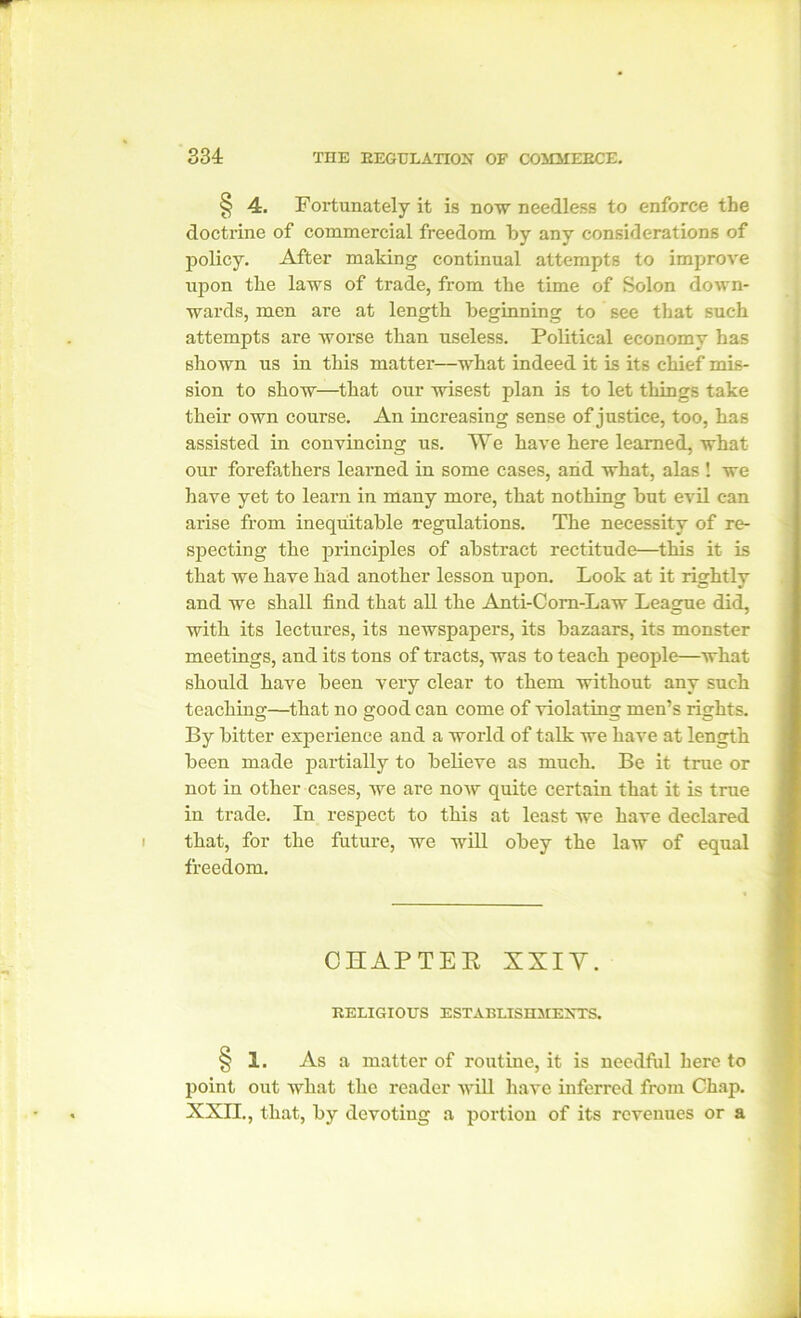 § 4. Fortunately it is now needless to enforce the doctrine of commercial freedom by any considerations of policy. After making continual attempts to improve upon the laws of trade, from the time of Solon down- wards, men are at length beginning to see that such attempts are worse than useless. Political economy has shown us in this matter—what indeed it is its chief mis- sion to show—that our wisest plan is to let things take their own course. An increasing sense of justice, too, has assisted in convincing us. We have here learned, what our forefathers learned in some cases, and what, alas ! we have yet to learn in many more, that nothing but evil can arise from inequitable regulations. The necessity of re- specting the principles of abstract rectitude—this it is that we have had another lesson upon. Look at it rightly and we shall find that all the Anti-Com-Law League did, with its lectures, its newspapers, its bazaars, its monster meetings, and its tons of tracts, was to teach people—what should have been very clear to them without any such teaching—that no good can come of violating men’s rights. By bitter experience and a world of talk we have at length been made partially to believe as much. Be it true or not in other cases, Ave are noAV quite certain that it is true in trade. In respect to this at least we have declared that, for the future, we will obey the law of equal freedom. CHAPTER XXIV. RELIGIOUS ESTABLISHMENTS. § 1. As a matter of routine, it is needful here to point out what the reader will have inferred from Chap. XXII., that, by devoting a portion of its revenues or a