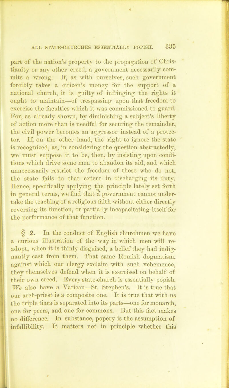 part of the nation’s property to the propagation of Chris- tianity or any other creed, a government necessarily com- mits a wrong. If, as with ourselves, such government forcibly takes a citizen’s money for the support of a national church, it is guilty of infringing the rights it ought to maintain—of trespassing upon that freedom to exercise the faculties which it was commissioned to guard. For, as already shown, by diminishing a subject’s liberty of action more than is needful for securing the remainder, the civil power becomes an aggressor instead of a protec- tor. If, on the other hand, the right to ignore the state is recognized, as, in considering the question abstractedly, we must suppose it to be, then, by insisting upon condi- tions which drive some men to abandon its aid, and which unnecessarily restrict the freedom of those who do not, the state fqils to that extent in discharging its duty. Hence, specifically applying the principle lately set forth in general terms, we find that a government cannot under- take the teaching of a religious faith without either directly reversing its function, or partially incapacitating itself for the performance of that function. § 2. In the conduct of English churchmen we have a curious illustration of the way in which men will re- adopt, when it is thinly disguised, a belief they had indig- nantly cast from them. That same Romish dogmatism, against which our clergy exclaim with such vehemence, they themselves defend when it is exercised on behalf of their own creed. Every state-church is essentially popish. We also have a Vatican—St. Stephen’s. It is true that our arch-priest is a composite one. It is true that with us the triple tiara is separated into its parts—one for monarch, • ; one for peers, and one for commons. But this fact makes no difference. In substance, popery is the assumption of infallibility. It matters not in principle whether this