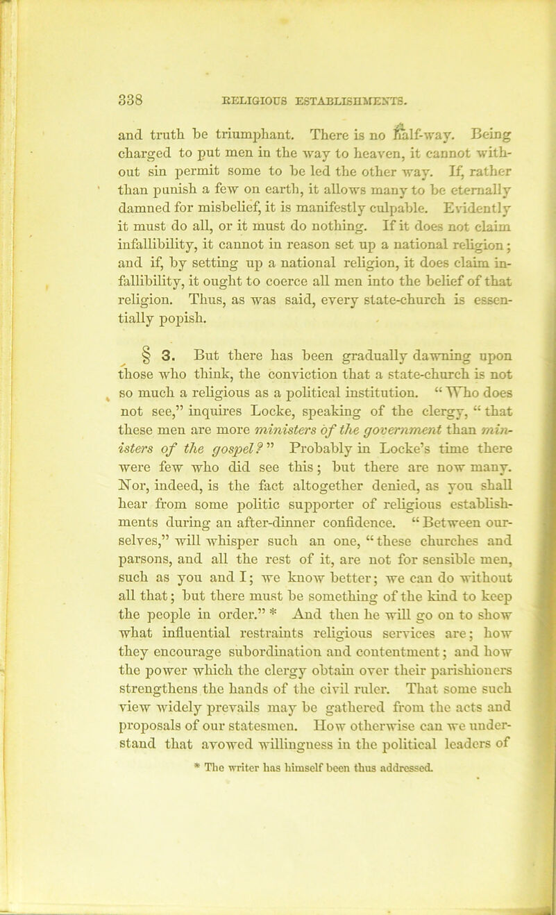 and truth be triumphant. There is no half-way. Being charged to put men in the way to heaven, it cannot with- out sin permit some to he led the other way. If, rather than punish a few on earth, it allows many to he eternally damned for misbelief, it is manifestly culpable. Evidently it must do all, or it must do nothing. If it does not claim infallibility, it cannot in reason set up a national religion; and if, by setting up a national religion, it does claim in- fallibility, it ought to coerce all men into the belief of that religion. Thus, as was said, every state-church is essen- tially popish. § 3. But there has been gradually dawning upon those who think, the conviction that a state-church is not so much a religious as a political institution. “ TTho does not see,” inquires Locke, speaking of the clergy, “ that these men are more ministers of the government than min- isters of the gospel ? ” Probably in Locke’s time there were few who did see this; but there are now many. Nor, indeed, is the fact altogether denied, as you shall hear from some politic supporter of religious establish- ments during an after-dinner confidence. “ Between our- selves,” will Avhisper such an one, “ these churches and parsons, and all the rest of it, are not for sensible men, such as you and I; we know better; we can do without all that; but there must be something of the kind to keep the people in order.” * And then he will go on to show what influential restraints religious services are; how they encourage subordination and contentment; and how the power which the clergy obtain over their parishioners strengthens the hands of the civil ruler. That some such view widely prevails may be gathered from the acts and proposals of our statesmen. How otherwise can we under- stand that avowed willingness in the political leaders of * The writer has himself been thus addressed.