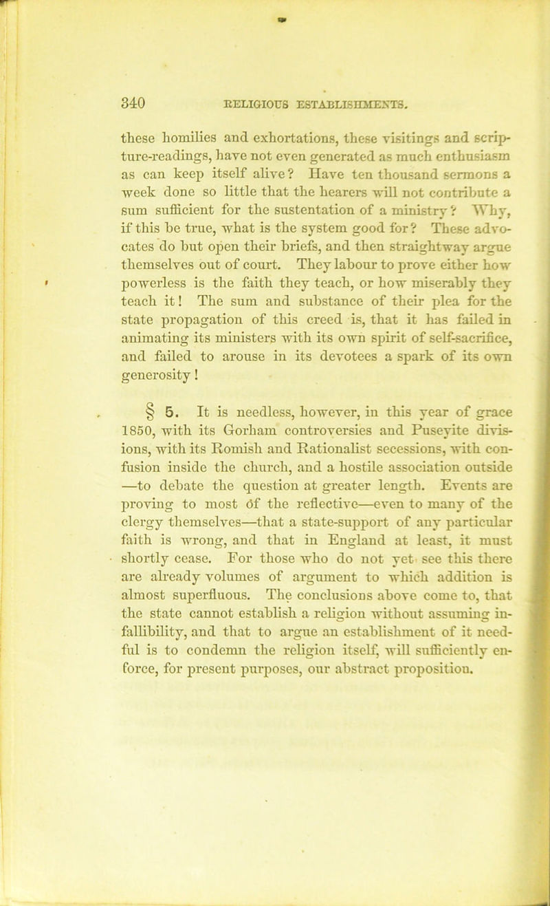 these homilies and exhortations, these visitings and scrip- ture-readings, have not even generated as much enthusiasm as can keep itself alive ? Have ten thousand sermons a week done so little that the hearers will not contribute a sum sufficient for the sustentation of a ministry ? Why, if this he true, what is the system good for? These advo- cates do but open their briefs, and then straightway argue themselves out of court. They labour to prove either how powerless is the faith they teach, or how miserably they teach it! The sum and substance of their plea for the state propagation of this creed is, that it has failed in animating its ministers with its own spirit of self-sacrifice, and failed to arouse in its devotees a spark of its own generosity! § 5. It is needless, however, in this year of grace 1850, with its Gorham controversies and Puseyite divis- ions, with its Romish and Rationalist secessions, with con- fusion inside the church, and a hostile association outside —to debate the question at greater length. Events are proving to most Of the reflective—even to many of the clergy themselves—that a state-support of any particular faith is wrong, and that in England at least, it must shortly cease. For those who do not yet see this there are already volumes of argument to which addition is almost superfluous. The conclusions above come to, that the state cannot establish a religion without assuming in- fallibility, and that to argue an establishment of it need- ful is to condemn the religion itself, will sufficiently en- force, for present purposes, our abstract proposition.