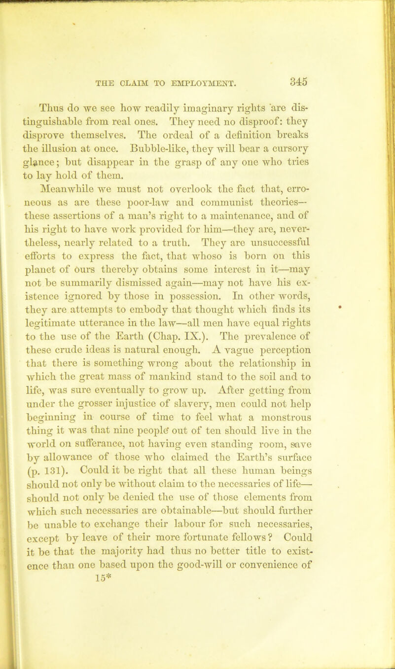 Thus do Ave see how readily imaginary rights 'are dis- tinguishable from real ones. They need no disproof: they disprove themselves. The ordeal of a definition breaks the illusion at once. Bubble-like, they will bear a cursory glance; but disappear in the grasp of any one who tries to lay hold of them. Meanwhile we must not overlook the fact that, erro- neous as are these poor-law and communist theories— these assertions of a man’s right to a maintenance, and of his right to have work provided for him—they are, never- theless, nearly related to a truth. They are unsuccessful efforts to express the fact, that whoso is born on this planet of ours thereby obtains some interest in it—may not be summarily dismissed again—may not have his ex- istence ignored by those in possession. In other words, they are attempts to embody that thought which finds its legitimate utterance in the law—all men have equal rights to the use of the Earth (Chap. IX.). The prevalence of these crude ideas is natural enough. A vague perception that there is something wrong about the relationship in which the great mass of mankind stand to the soil and to life, was sure eventually to grow up. After getting from under the grosser injustice of slavery, men could not help beginning in course of time to feel Avhat a monstrous thing it was that nine people' out of ten should live in the world on sufferance, not having even standing room, save by allowance of those Avho claimed the Earth’s surface (p. 131). Could it be right that all these human beings should not only be without claim to the necessaries of life— should not only be denied the use of those elements from which such necessaries are obtainable—but should further be unable to exchange their labour for such necessaries, except by leave of their more fortunate fellows ? Could it be that the majority had thus no better title to exist- ence than one based upon the good-Avill or convenience of 15*