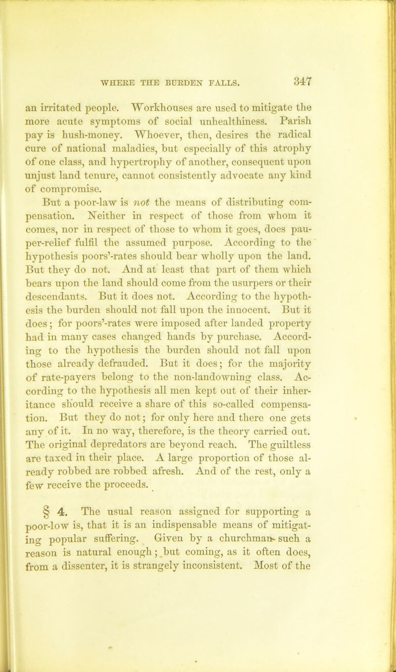 an irritated people. Worthouses are used to mitigate the more acute symptoms of social unhealthiness. Parish pay is hush-money. Whoever, then, desires the radical cure of national maladies, hut especially of this atrophy of one class, and hypertrophy of another, consequent upon unjust land tenure, cannot consistently advocate any kind of compromise. But a poor-law is not the means of distributing com- pensation. Neither in respect of those from whom it comes, nor in respect of those to whom it goes, does pau- per-relief fulfil the assumed purpose. According to the hypothesis poors’-rates should bear wholly upon the land. But they do not. And at least that part of them which bears upon the land should come from the usurpers or their descendants. But it does not. According to the hypoth- esis the burden should not fall upon the innocent. But it does; for poors’-rates were imposed after landed property had in many cases changed hands by purchase. Accord- ing to the hypothesis the burden should not fall upon those already defrauded. But it does; for the majority of rate-payers belong to the non-landowning class. Ac- cording to the hypothesis all men kept out of their inher- itance should receive a share of this so-called compensa- tion. But they do not; for only here and there one gets any of it. In no way, therefore, is the theory carried out. The original depredators are beyond reach. The guiltless are taxed in their place. A large proportion of those al- ready robbed are robbed afresh. And of the rest, only a few receive the proceeds. § 4. The usual reason assigned for supporting a poor-low is, that it is an indispensable means of mitigat- ing popular suffering. Given by a churchman- such a reason is natural enough; but coming, as it often does, from a dissenter, it is strangely inconsistent. Most of the