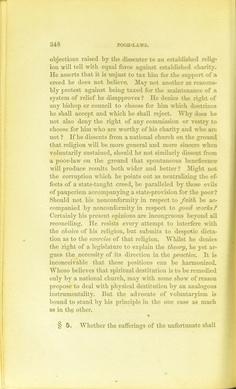 objections raised by the dissenter to an established relig- ion will tell with equal force against established charity. He asserts that it is unjust to tax him for the support of a creed he does not believe. May not another as reasona- bly protest against being taxed for the maintenance of a system of relief he disapproves ? He denies the right of any bishop or council to choose for him which doctrines he shall accept and which he shall reject. Why does he not also deny the right of any commission or vestry to choose for him who are worthy of his charity and who are not ? If he dissents from a national church on the ground that religion will be more general and more sincere when voluntarily sustained, should he not similarly dissent from a poor-law on the ground that spontaneous beneficence will produce results both wider and better ? Might not the corruption which he points out as neutralizing the ef- fects of a state-taught creed, be paralleled by those evils of pauperism accompanying a state-provision for the poor? Should not his nonconformity in respect to faith be ac- companied by nonconformity in respect to good works? Certainly his present opinions are incongruous beyond all reconciling. He resists every attempt to interfere with the choice of his religion, but submits to despotic dicta- tion as to the exercise of that religion. Whilst he denies the right of a legislature to explain the theory, he yet ar- gues the necessity of its direction in the practice. It is inconceivable that these positions can be harmonized. Whoso believes that spiritual destitution is to be remedied only by a national church, may with some show of reason propose to deal with physical destitution by an analogous instrumentality. But the advocate of voluntaryism is bound to stand by his principle in the one case as much as in the other. * § 5. Whether the sufferings of the unfortunate shall