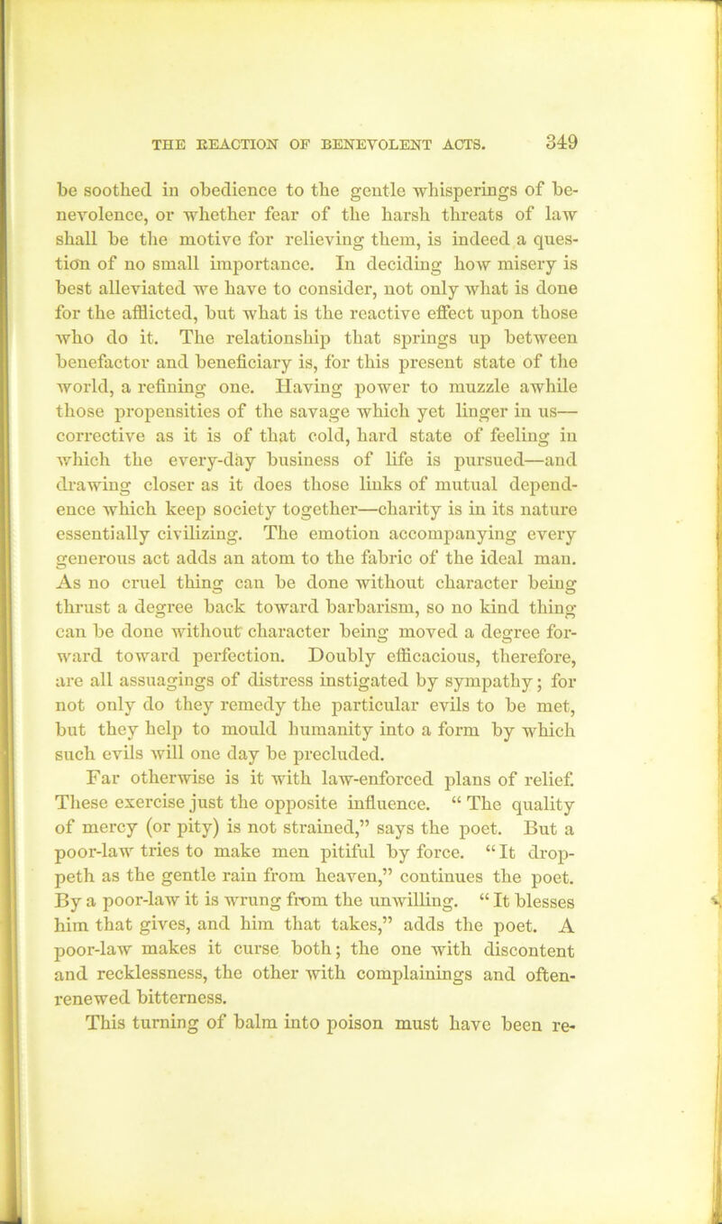 be soothed in obedience to the gentle whisperings of be- nevolence, or whether fear of the harsh threats of law shall be the motive for relieving them, is indeed a ques- tion of no small importance. In deciding how misery is best alleviated we have to consider, not only what is done for the afflicted, but what is the reactive effect upon those who do it. The relationship that springs up between benefactor and beneficiary is, for this present state of the world, a refining one. Having power to muzzle awhile those propensities of the savage which yet linger in us— corrective as it is of that cold, hard state of feeling in which the every-day business of life is pursued—and drawing closer as it does those links of mutual depend- ence which keep society together—charity is in its nature essentially civilizing. The emotion accompanying every generous act adds an atom to the fabric of the ideal man. As no cruel thins: can be done without character beins: thrust a degree back toward barbarism, so no kind thing can be done without' character being moved a degree for- ward toward perfection. Doubly efficacious, therefore, are all assuagings of distress instigated by sympathy; for not only do they remedy the particular evils to be met, but they help to mould humanity into a form by which such evils will one day be precluded. Far otherwise is it with laAV-enforced plans of relief. These exercise just the opposite influence. “ The quality of mercy (or pity) is not strained,” says the poet. But a poor-law tries to make men pitiful by force. “ It drop- peth as the gentle rain from heaven,” continues the poet. By a poor-law it is wrung from the unwilling. “ It blesses him that gives, and him that takes,” adds the poet. A poor-law makes it curse both; the one with discontent and recklessness, the other with complainings and often- renewed bitterness. This turning of balm into poison must have been re-