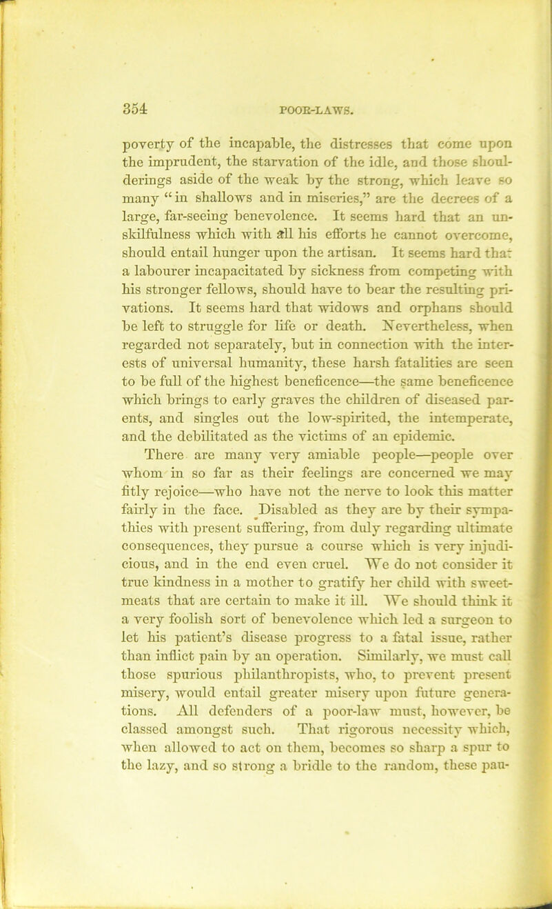 poverty of the incapable, the distresses that come upon the imprudent, the starvation of the idle, and those shoul- derings aside of the weak by the strong, which leave so many “ in shallows and in miseries,” are the decrees of a large, far-seeing benevolence. It seems hard that an un- skilfulness which with all his efforts he cannot overcome, should entail hunger upon the artisan. It seems hard that a labourer incapacitated by sickness from competing with his stronger fellows, should have to bear the resulting pri- vations. It seems hard that widows and orphans should be left to struggle for life or death. Nevertheless, when regarded not separately, but in connection with the inter- ests of universal humanity, these harsh fatalities are seen to be full of the highest beneficence—the same beneficence which brings to early graves the children of diseased par- ents, and singles out the low-spirited, the intemperate, and the debilitated as the victims of an epidemic. There are many very amiable people—people over whom in so far as their feelings are concerned we may fitly rejoice—who have not the nerve to look this matter fairly in the face. Disabled as they are by their sympa- thies with present suffering, from duly regarding ultimate consequences, they pursue a course which is very injudi- cious, and in the end even cruel. We do not consider it true kindness in a mother to gratify her child with sweet- meats that are certain to make it ill. We should think it a very foolish sort of benevolence which led a surgeon to let his patient’s disease progress to a fatal issue, rather than inflict pain by an operation. Similarly, we must call those spurious philanthropists, who, to prevent present misery, would entail greater misery upon future genera- tions. All defenders of a poor-law must, however, be classed amongst such. That rigorous necessity which, when allowed to act on them, becomes so sharp a spur to the lazy, and so strong a bridle to the random, these pan-