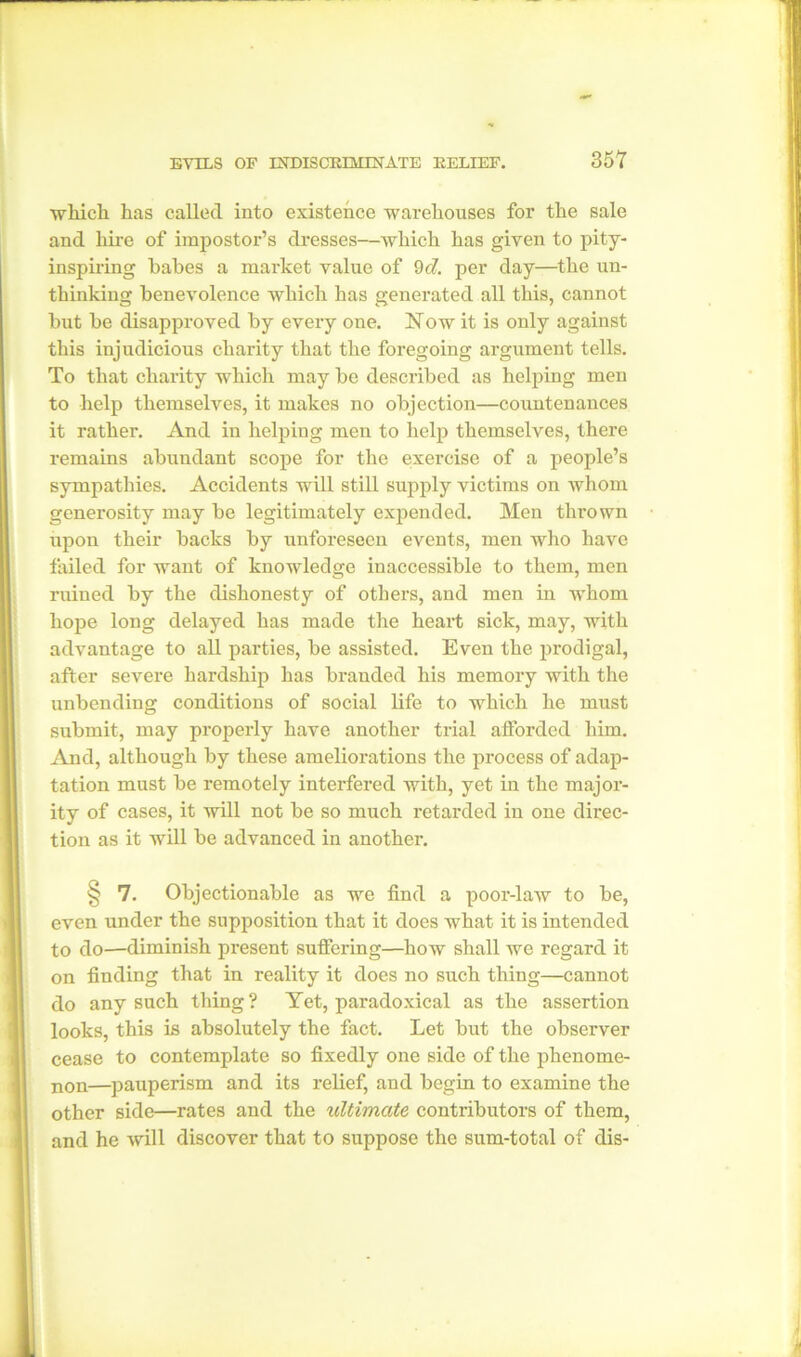 which has called into existence warehouses for the sale and hire of impostor’s dresses—which has given to pity- inspiring babes a market value of 9cl. per day—the un- thinking benevolence which has generated all this, cannot but be disapproved by every one. Now it is only against this injudicious charity that the foregoing argument tells. To that charity which may be described as helping men to help themselves, it makes no objection—countenances it rather. And in helping men to help themselves, there remains abundant scope for the exercise of a people’s sympathies. Accidents will still supply victims on whom generosity may be legitimately expended. Men thi’own upon their backs by unforeseen events, men who have failed for want of knowledge inaccessible to them, men ruined by the dishonesty of others, and men in whom hope long delayed has made the heart sick, may, with advantage to all parties, be assisted. Even the prodigal, after severe hardship has branded his memory with the unbending conditions of social life to which he must submit, may properly have another trial afforded him. And, although by these ameliorations the process of adap- tation must be remotely interfered with, yet in the major- ity of cases, it will not be so much retarded in one direc- tion as it will be advanced in another. § 7. Objectionable as we find a poor-law to be, even under the supposition that it does what it is intended to do—diminish present suffering—how shall we regard it on finding that in reality it does no such thing—cannot do any such thing? Yet, paradoxical as the assertion looks, this is absolutely the fact. Let but the observer cease to contemplate so fixedly one side of the phenome- non—pauperism and its relief, and begin to examine the other side—rates and the ultimate contributors of them, and he will discover that to suppose the sum-total of dis-