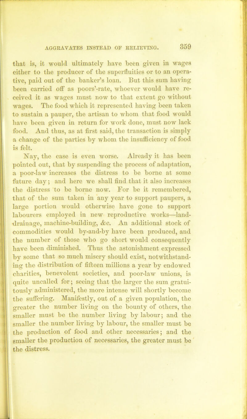 that is, it would ultimately have been given in wages either to the producer of the superfluities or to an opera- tive, paid out of the banker’s loan. But this sum having been carried off- as poors’-rate, whoever would have re- ceived it as wages must now to that extent go without wages. The food which it represented having been taken to sustain a pauper, the artisan to whom that food would have been given in return for work done, must now lack food. And thus, as at first said, the transaction is simply a change of the parties by whom the insufficiency of food is felt. Nay, the case is even worse. Already it has been pointed out, that by suspending the process of adaptation, a poor-iaw increases the distress to be borne at some future day; and here we shall find that it also increases the distress to be borne now. For be it remembered, that of the sum taken in any year to support paupers, a large portion would otherwise have gone to support labourers employed in new reproductive works—land- ■drainage, machine-building, &c. An additional stock of commodities would by-and-by have been produced, and the number of those who go short would consequently have been diminished. Thus the astonishment expressed by some that so much misery should exist, notwithstand- ing the distribution of fifteen millions a year by endowed charities, benevolent societies, and poor-law unions, is quite uncalled for; seeing that the larger the sum gratui- tously administered, the more intense will shortly become the suffering. Manifestly, out of a given population, the greater the number living on the bounty of others, the smaller must be the number living by labour; and the smaller the number living by labour, the smaller must be the production of food and other necessaries; and the smaller the production of necessaries, the greater must be the distress.