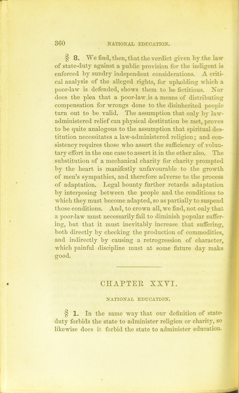 § 8. We find, then, that the verdict given by the law of state-duty against a public provision for the indigent is enforced by sundry independent considerations. A criti- cal analysis of the alleged rights, for upholding which a poor-law is defended, shows them to be fictitious. Nor does the jilea that a poor-law.is a means of distributing compensation for wrongs done to the disinherited people turn out to be valid. The assumption that only by law- administered relief can physical destitution be met, proves to be quite analogous to the assumption that spiritual des- titution necessitates a law-administered religion; and con- sistency requires those who assert the sufficiency of volun- tary effort in the one case to assert it in the other also. The substitution of a mechanical charity for charity prompted by the heart is manifestly unfavourable to the growth of men’s sympathies, and therefore adverse to the process of adaptation. Legal bounty further retards adaptation by interposing between the people and the conditions to wrhich they must become adapted, so as partially to suspend those conditions. And, to crown all, we find, not only that a poor-law must necessarily fail to diminish popular suffer- ing, but that it must inevitably increase that suffering, both directly by checking the production of commodities, and indirectly by causing a retrogression of character, which painful discipline must at some future day make good. CHAPTER XXYI. NATIONAL EDUCATION. § 1. In the same way that our definition of state- duty forbids the state to administer religion or charity, so likewise docs it forbid the state to administer education.