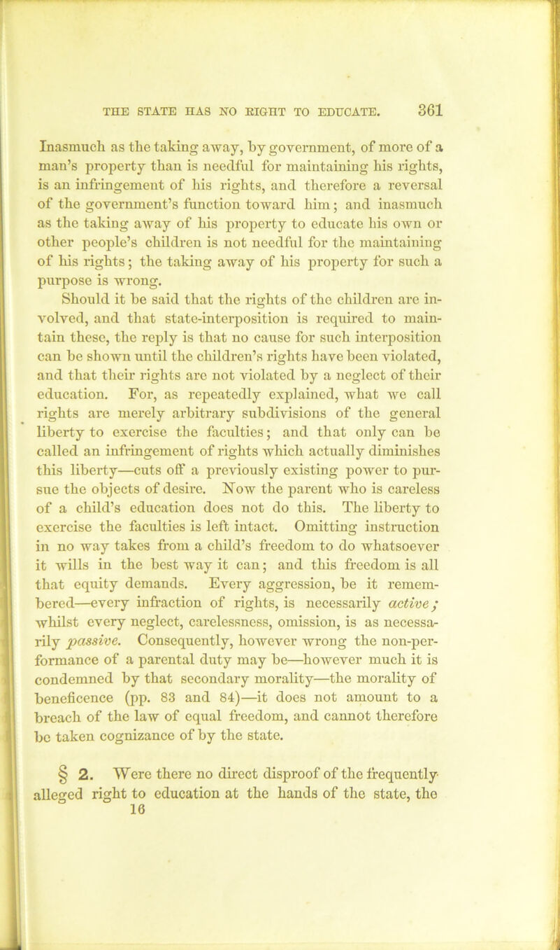 Inasmuch as the taking away, by government, of more of a man’s property than is needful for maintaining his rights, is an infringement of his rights, and therefore a reversal of the government’s function toward him; and inasmuch as the taking away of his property to educate his own or other people’s children is not needful for the maintaining of his rights; the taking away of his property for such a purpose is wrong. Should it be said that the rights of the children are in- volved, and that state-interposition is required to main- tain these, the reply is that no cause for such interposition can be shown until the children’s rights have been violated, and that their right s are not violated by a neglect of their education. For, as repeatedly explained, what we call rights are merely arbitrary subdivisions of the general liberty to exercise the faculties; and that only can be called an infringement of rights which actually diminishes this liberty—cuts off a previously existing power to pur- sue the objects of desire. Now the parent who is careless of a child’s education does not do this. The liberty to exercise the faculties is left intact. Omitting instruction in no way takes from a child’s freedom to do whatsoever it wills in the best way it can; and this freedom is all that equity demands. Every aggression, be it remem- bered—every infraction of rights, is necessarily active; whilst every neglect, carelessness, omission, is as necessa- rily passive. Consequently, however wrong the non-per- formance of a parental duty may be—however much it is condemned by that secondary morality—the morality of beneficence (pp. 83 and 84)—it does not amount to a breach of the law of equal freedom, and cannot therefore be taken cognizance of by the state. § 2. Were there no direct disproof of the frequently- alleged right to education at the hands of the state, the 16