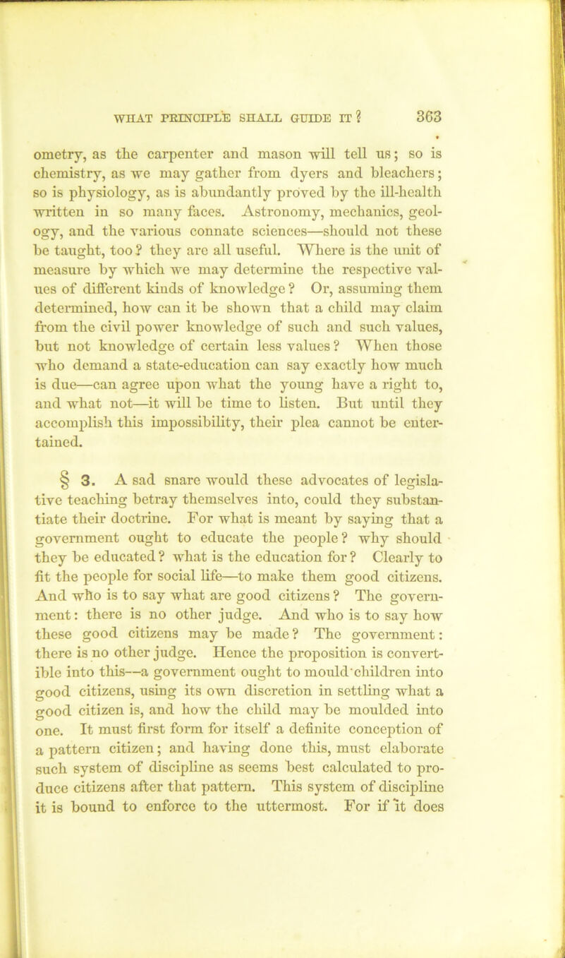 ometry, as the carpenter and mason will tell us; so is chemistry, as we may gather from dyers and bleachers; so is physiology, as is abundantly proved by the ill-health written in so many faces. Astronomy, mechanics, geol- ogy, and the various connate sciences—should not these he taught, too 2 they are all useful. Where is the unit of measure by which we may determine the respective val- ues of different kinds of knowledge ? Or, assuming them determined, how can it be shown that a child may claim from the civil power knowledge of such and such values, but not knowledge of certain less values 2 When those who demand a state-education can say exactly how much is due—can agree upon what the young have a right to, and what not—it will be time to listen. But until they accomplish this impossibility, their plea cannot be enter- tained. §3. A sad snare would these advocates of le<risla- o tive teaching betray themselves into, could they substan- tiate their doctrine. For what is meant by saying that a government ought to educate the people 2 why should they be educated ? what is the education for ? Clearly to fit the people for social life—to make them good citizens. And who is to say what are good citizens ? The govern- ment : there is no other judge. And who is to say how these good citizens may be made ? The government: there is no other judge. Hence the proposition is convert- ible into this—a government ought to mould'children into good citizens, using its own discretion in settling what a good citizen is, and how the child may be moulded into one. It must first form for itself a definite conception of a pattern citizen; and having done this, must elaborate such system of discipline as seems best calculated to pro- duce citizens after that pattern. This system of discipline it is bound to enforce to the uttermost. For if it does