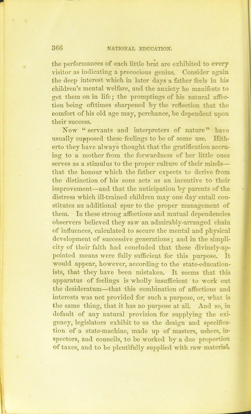 the performances of each little brat are exhibited to every visitor as indicating a precocious genius. Consider again the deep interest which in later days a father feels in his children’s mental welfare, and the anxiety he manifests to get them on in life; the promptings of his natural affec- tion being ofttimes sharpened by the reflection that the comfort of his old age may, perchance, be dependent upon their success. Now “ servants and interpreters of nature” have usually supposed these feelings to be of some use. Hith- erto they have always thought that the gratification accru- ing to a mother from the forwardness of her little ones serves as a stimulus to the proper culture of their minds— that the honour which the father expects to derive from the distinction of his sons acts as an incentive to their improvement—and that the anticipation by parents of the distress which ill-trained children may one day entail con- stitutes an additional spur to the proper management of them. In these strong affections and mutual dependencies observers believed they saw an admirably-arranged chain of influences, calculated to secure the mental and physical development of successive generations; and in the simpli- city of their faith had concluded that these divinely-ap- pointed means were fully sufficient for this purpose. It would appear, however, according to the state-education- ists, that they have been mistaken. It seems that this apparatus of feelings is wholly insufficient to work out the desideratum—that this combination of affections and interests was not provided for such a purpose, or, what is the same thing, that it has no purpose at all. And so, in default of any natural provision for supplying the exi- gency, legislators exhibit to us the design and specifica- tion of a state-machine, made up of masters, ushers, in- spectors, and councils, to be worked by a due proportion of taxes, and to be plentifully supplied with raw material?