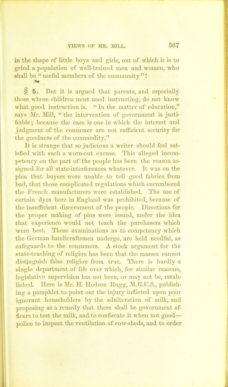 in the shape of little boys and girls, out of which it is to grind a population of well-trained men and women, who shall be “ useful members of the community ”! f* § 5. But it is argued that parents, and especially those whose children most need instructing, do not know what good instruction is. “ In the matter of education,” says Mr. Mill, “ the intervention of government is justi- fiable ; because the case is one in which the interest and judgment of the consumer are not sufficient security for the goodness of the commodity.” It is strange that so judicious a writer should feel sat- isfied with such a worn-out excuse. This alleged incom- petency on the part of the people has been the reason as- signed for all state-interferences whatever. It was on the plea that buyers were unable to tell good fabrics from bad, that those complicated regulations which encumbered the French manufacturers were established. The use of certain dyes here in England was prohibited, because of the insufficient discernment of the people. Directions for the proper making of pins were issued, under the idea that experience would not teach the purchasers Avhich were best. Those examinations as to competency which the German handicraftsmen undergo, are held needful, as safeguards to the consumers. A stock argument for the state-teaching of religion has been that the masses cannot distinguish false religion from true. There is hardly a single department of life over which, for similar reasons, legislative supervision has not been, or may not be, estab- lished. Here is Mr. H. Hodson Itugg, M.R.C.S., publish- ing a pamphlet to point out the injury inflicted upon poor ignorant householders by the adulteration of milk, and proposing as a remedy that there shall be government of- ficers to test the milk, and to confiscate it when not good— police to inspect the ventilation of cow-sheds, and to order