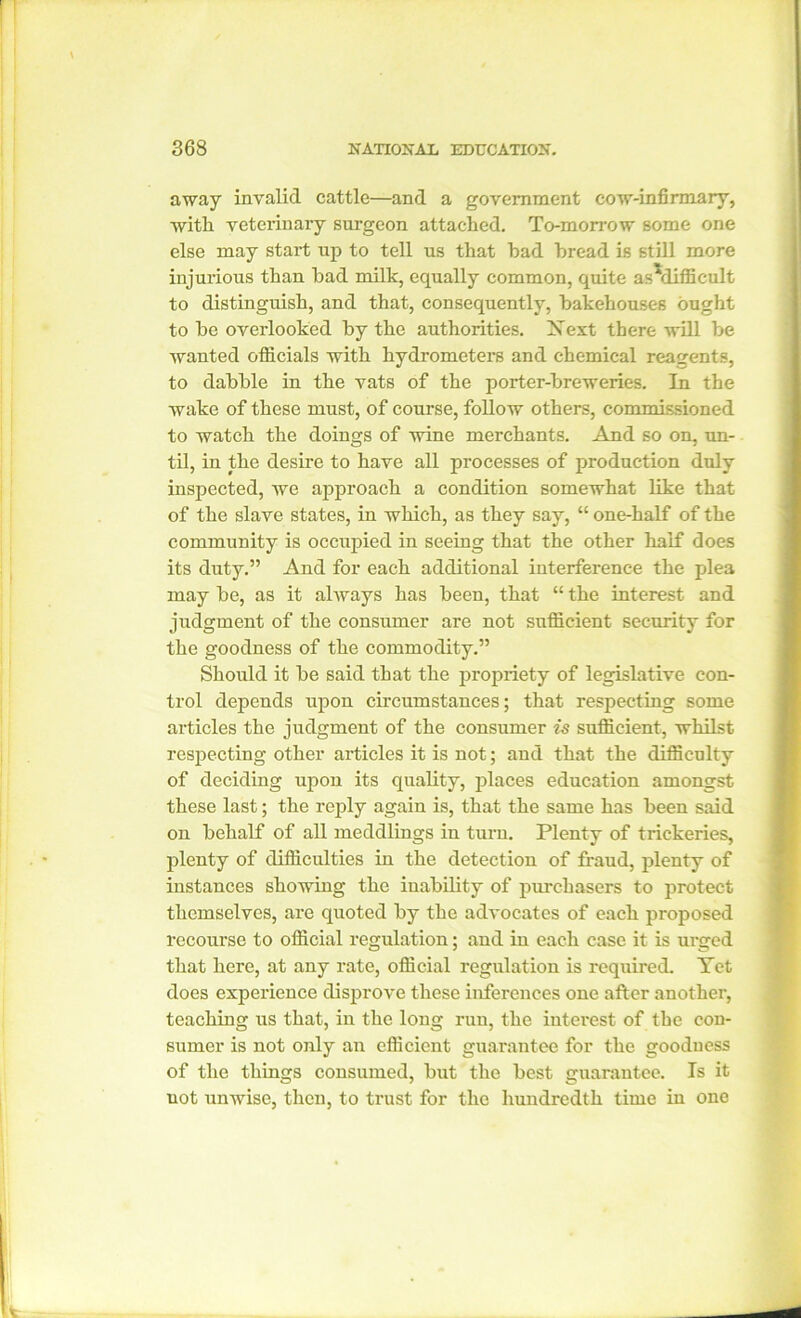 away invalid cattle—and a government cow-infirmary, with veterinary surgeon attached. To-morrow some one else may start up to tell us that had bread is still more injurious than had milk, equally common, quite asMifficult to distinguish, and that, consequently, bakehouses ought to he overlooked by the authorities. Xext there will he wanted officials with hydrometers and chemical reagents, to dabble in the vats of the porter-breweries. In the wake of these must, of course, follow others, commissioned to watch the doings of wine merchants. And so on, un- til, in the desire to have all processes of production duly inspected, we approach a condition somewhat like that of the slave states, in which, as they say, “ one-half of the community is occupied in seeing that the other half does its duty.” And for each additional interference the plea may be, as it always has been, that “ the interest and judgment of the consumer are not sufficient security for the goodness of the commodity.” Should it be said that the propriety of legislative con- trol depends upon circumstances; that respecting some articles the judgment of the consumer is sufficient, whilst respecting other articles it is not; and that the difficulty of deciding ujion its quality, places education amongst these last; the reply again is, that the same has been said on behalf of all meddlings in turn. Plenty of trickeries, plenty of difficulties in the detection of fraud, plenty of instances showing the inability of purchasers to protect themselves, are quoted by the advocates of each proposed recourse to official regulation; and in each case it is urged that here, at any rate, official regulation is required. Yet does experience disprove these inferences one after another, teaching us that, in the long run, the interest of the con- sumer is not only an efficient guarantee for the goodness of the things consumed, but the best guarantee. Is it uot unwise, then, to trust for the hundredth time in one