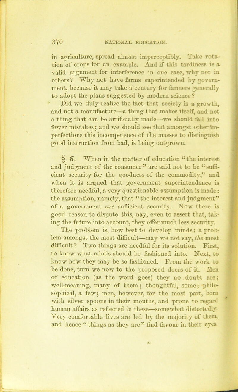in agriculture, spread almost imperceptibly. Take rota- tion of crops for an example. And if this tardiness is a valid argument for interference in one case, why not in others ? Why not have farms superintended by govern- ment, because it may take a century for farmers generally to adopt the plans suggested by modern science ? Did we duly realize the fact that society is a growth, and not a manufacture—a tiling that makes itself^ and not a thing that can be artificially made—we should fall into fewer mistakes; and we should see that amongst other im- perfections this incompetence of the masses to distinguish good instruction from bad, is being outgrown. § 6. When in the matter of education “the interest and judgment of the consumer” are said not to be “suffi- cient security for the goodness of the commodity,” and when it is argued that government superintendence is therefore needful, a very questionable assumption is made: the assumption, namely, that “ the interest and judgment” of a government are sufficient security. Now there is good reason to dispute this, nay, even to assert that, tak- ing the future into account, they offer much less security. The problem is, how best to develop minds: a prob- lem amongst the most difficult—may we not say, the most difficult ? Two things are needful for its solution. First, to know what minds should be fashioned into. Next, to know how they may be so fashioned. From the work to be done, turn we now to the proposed doers of it. Men of education (as the word goes) they no doubt are; well-meaning, many of them; thoughtful, some; philo- sophical, a few; men, however, for the most part, born with silver spoons in their mouths, and prone to regard human affairs as reflected in these—somewhat distortedly. Very comfortable lives arc led by the majority of them, and hcncc “things as they are” find favour in their eyes.