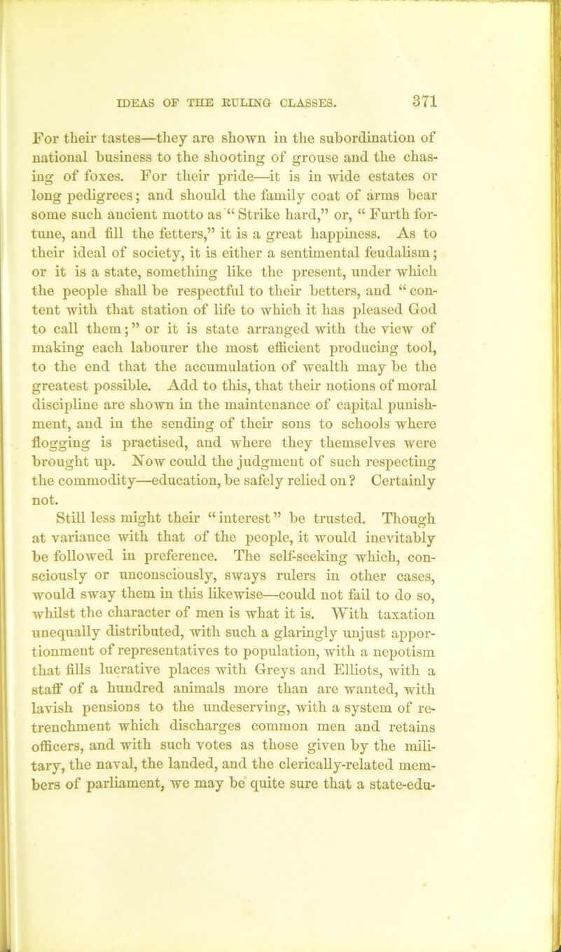 For their tastes—they are shown in the subordination of national business to the shooting of grouse and the chas- ing of foxes. For their pride—it is in wide estates or long pedigrees; and should the family coat of arms bear some such ancient motto as “ Strike hard,” or, “ Furth for- tune, and till the fetters,” it is a great happiness. As to their ideal of society, it is either a sentimental feudalism; or it is a state, something like the present, under which the people shall be respectful to their betters, and “ con- tent with that station of life to which it has pleased God to call them; ” or it is state arranged with the view of making each labourer the most efficient producing tool, to the end that the accumulation of wealth may be the greatest possible. Add to this, that their notions of moral discipline are shown in the maintenance of capital punish- ment, and in the sending of their sons to schools where flogging is practised, and where they themselves were brought up. Now could the judgment of such respecting the commodity—education, be safely relied on ? Certainly not. Still less might their “ interest ” be trusted. Though at variance with that of the people, it would ineAutably be followed in preference. The selfseeking which, con- sciously or unconsciously, sways rulers in other cases, would sway them in this likewise—could not fail to do so, whilst the character of men is what it is. With taxation unequally distributed, with such a glaringly unjust appor- tionment of representatives to population, with a nepotism that fills lucrative places with Greys and Elliots, with a staff of a hundred animals more than are wanted, with lavish pensions to the undeserving, with a system of re- trenchment which discharges common men and retains officers, and with such votes as those given by the mili- tary, the naval, the landed, and the clerically-related mem- bers of parliament, we may be quite sure that a state-edu-