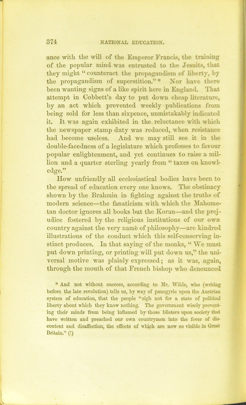 ance with the will of the Emperor Francis, the training of the popular mind was entrusted to the Jesuits, that they might “ counteract the propagandism of liberty, by the propagandism of superstition.”* Nor have there been wanting signs of a like spirit here in England. That attempt in Cobbett’s day to put down cheap literature, by an act which prevented weekly publications from being sold for less than sixpence, unmistakably indicated it. It was again exhibited in the. reluctance with which the newspaper stamp duty was reduced, when resistance had become useless. And we may still see it in the double-facedness of a legislature which professes to favour popular enlightenment, and yet continues to raise a mil- lion and a quarter sterling yearly from “ taxes on knowl- edge.” How unfriendly all ecclesiastical bodies have been to the spread of education every one knows. The obstinacy shown by the Brahmin in fighting against the truths of modem science—the fanaticism with which the Mahome- tan doctor ignores all books but the Koran—and the prej- udice fostered by the religious institutions of our own country against the very name of philosophy—are kindred illustrations of the conduct which this self-conserving in- stinct produces. In that saying of the monks, “ VTe must put down printing, or printing will put down us,” the uni- versal motive was plainly expressed; as it was, again, through the mouth of that French bishop who denounced * And not without success, according to Mr. Wilde, who (writing before the late revolution) tells us, by way of panegyric upon the Austrian system of education, that the people “sigh not for a state of political liberty about which they know nothing. The government wisely prevent- ing their minds from being inflamed by those blisters upon society that have written and preached our own countrymen into the fever of dis- content and disaffection, the effects of which arc now so visible in Great Britain.” (!)