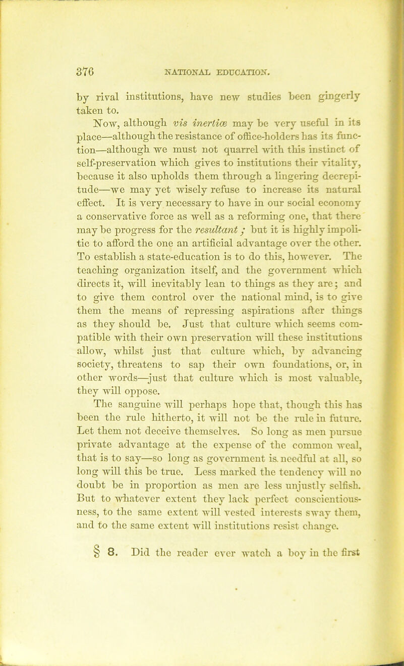 by rival institutions, have new studies been gingerly taken to. Now, although vis inertias may be very useful in its place—although the resistance of office-holders has its func- tion—although we must not quarrel with this instinct of self-preservation which gives to institutions their vitality, because it also upholds them through a lingering decrepi- tude—we may yet wisely refuse to increase its natural effect. It is very necessary to have in our social economy a conservative force as well as a reforming one, that there may be progress for the resultant; but it is highly impoli- tic to afford the one an artificial advantage over the other. To establish a state-education is to do this, however. The teaching organization itself, and the government which directs it, will inevitably lean to things as they are; and to give them control over the national mind, is to give them the means of repressing aspirations after things as they should be. Just that culture which seems com- patible with their own preservation will these institutions allow, whilst just that culture which, by advancing society, threatens to sap their own foundations, or, in other words—just that culture which is most valuable, they will oppose. The sanguine will perhaps hope that, though this has been the rule hitherto, it will not be the rule iu future. Let them not deceive themselves. So long as men pursue private advantage at the expense of the common weal, that is to say—so long as government is. needful at all, so long will this be true. Less marked the tendency will no doubt be in proportion as men are less unjustly selfish. But to whatever extent they lack perfect conscientious- ness, to the same extent will vested interests sway them, and to the same extent will institutions resist change. § 8. Did the reader ever watch a boy in the first