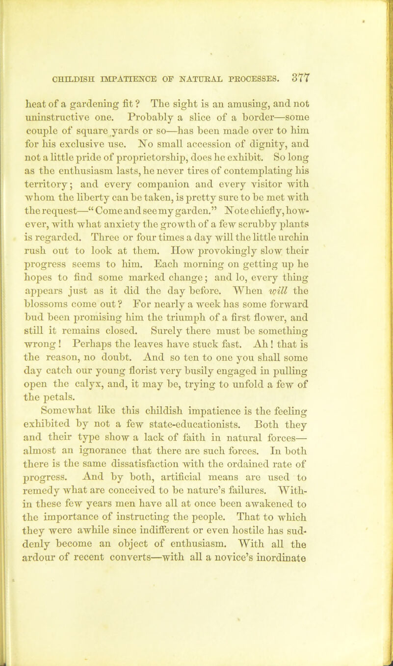 heat of a gardening fit ? The sight is an amusing, and not uninstructive one. Probably a slice of a border—some couple of square yards or so—has been made over to him for his exclusive use. No small accession of dignity, and not a little pride of proprietorship, does he exhibit. So long as the enthusiasm lasts, he never tires of contemplating his territory; and every companion and every visitor with whom the liberty can be taken, is pretty sure to be met with the request—“ Come and see my garden.” Note chiefly, how- ever, with Avhat anxiety the growth of a few scrubby plants is regarded. Three or four times a day will the little urchin rush out to look at them. How provokingly slow their progress seems to him. Each morning on getting up he hopes to find some marked change; and lo, every thing appears just as it did the day before. When will the blossoms come out ? For nearly a week has some forward bud been promising him the triumph of a first flower, and still it remains closed. Surely there must be something wrong ! Perhaps the leaves have stuck fast. Ah! that is the reason, no doubt. And so ten to one you shall some day catch our young florist very busily engaged in pulling open the calyx, and, it may be, trying to unfold a few of the petals. Somewhat like this childish impatience is the feeling exhibited by not a few state-educationists. Both they and their type show a lack of faith in natural forces— almost an ignorance that there are such forces. In both there is the same dissatisfaction with the ordained rate of progress. And by both, artificial means are used to remedy what are conceived to be nature’s failures. With- in these few years men have all at once been awakened to the importance of instructing the people. That to which they were awhile since indifferent or even hostile has sud- denly become an object of enthusiasm. With all the ardour of recent converts—with all a novice’s inordinate
