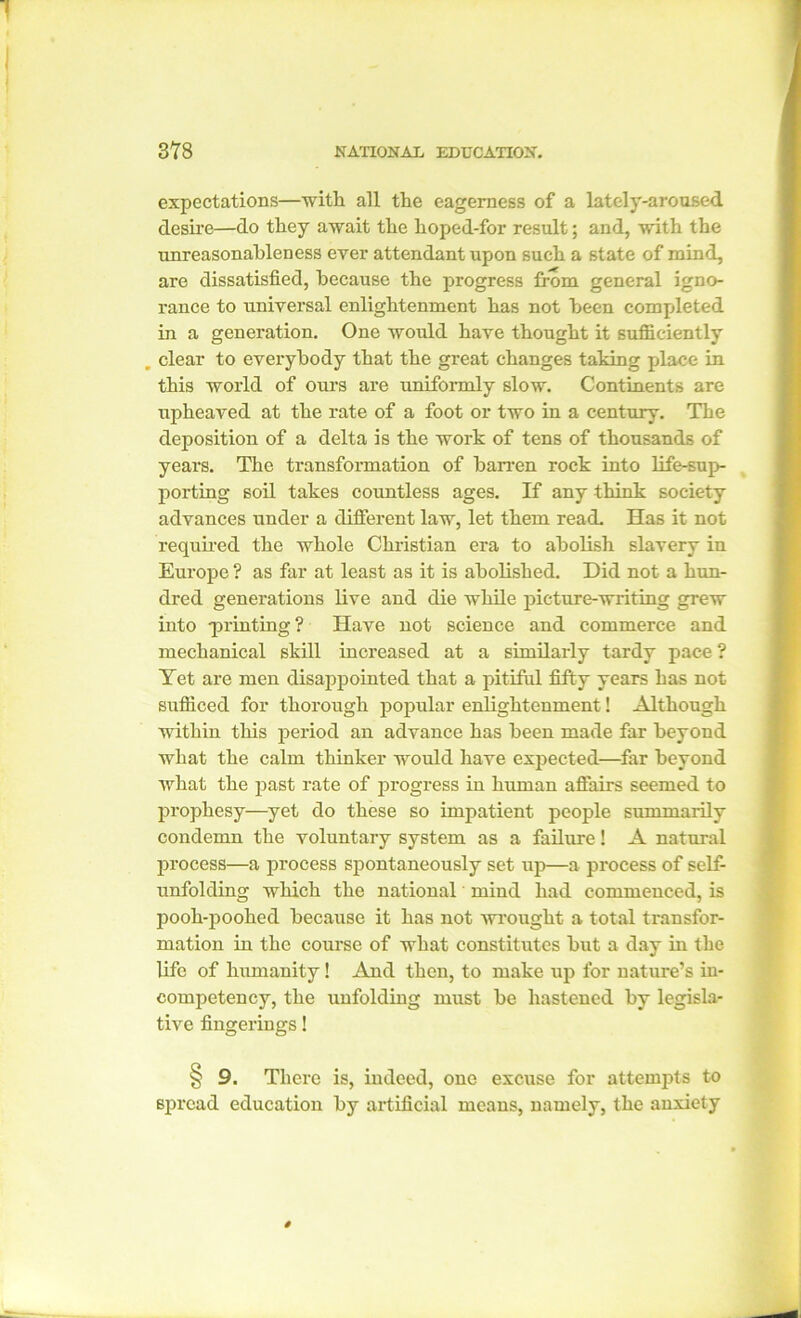 expectations—with all the eagerness of a lately-aroused desire—do they await the hoped-for result; and, with the unreasonableness ever attendant upon such a state of mind, are dissatisfied, because the progress from general igno- rance to universal enlightenment has not been completed in a generation. One would have thought it sufficiently _ clear to everybody that the great changes taking place in this world of ours are uniformly slow. Continents are upheaved at the rate of a foot or two in a century. The deposition of a delta is the work of tens of thousands of years. The transformation of barren rock into life-sup- porting soil takes countless ages. If any think society advances under a different law, let them read. Has it not required the whole Christian era to abolish slavery in Europe ? as far at least as it is abolished. Did not a hun- dred generations live and die while picture-writing grew into -printing ? Have not science and commerce and mechanical skill increased at a similarly tardy pace ? Yet are men disappointed that a pitiful fifty years has not sufficed for thorough popular enlightenment! Although within this period an advance has been made far beyond what the calm thinker would have expected—far beyond what the past rate of progress in human affairs seemed to prophesy—yet do these so impatient people summarily condemn the voluntary system as a failure! A natural process—a process spontaneously set up—a process of self- unfolding which the national mind had commenced, is pooh-poohed because it has not wrought a total transfor- mation in the course of what constitutes but a day in the life of humanity! And then, to make up for nature’s iu- competency, the unfolding must be hastened by legisla- tive fingerings! § 9. There is, indeed, one excuse for attempts to spread education by artificial means, namely, the anxiety