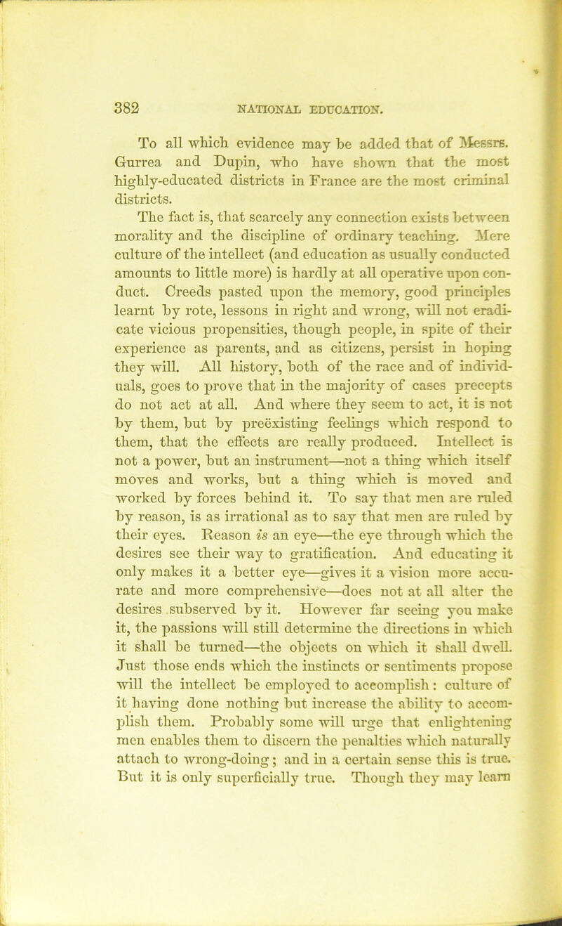 To all which evidence may he added that of Messrs. Gurrea and Dupin, who have shown that the most highly-educated districts in France are the most criminal districts. The fact is, that scarcely any connection exists between morality and the discipline of ordinary teaching. Mere culture of the intellect (and education as usually conducted amounts to little more) is hardly at all operative upon con- duct. Creeds pasted upon the memoiy, good principles learnt by rote, lessons in right and wrong, will not eradi- cate vicious propensities, though people, in spite of their experience as parents, and as citizens, persist in hoping they will. All history, both of the race and of individ- uals, goes to prove that in the majority of cases precepts do not act at all. And where they seem to act, it is not by them, but by preexisting feelings which respond to them, that the effects are really produced. Intellect is not a power, but an instrument—not a thing which itself moves and works, but a thing which is moved and worked by forces behind it. To say that men are ruled by reason, is as irrational as to say that men are ruled by their eyes. Reason is an eye—the eye through which the desires see their way to gratification. And educating it only makes it a better eye—gives it a vision more accu- rate and more comprehensive—does not at all alter the desires subserved by it. However far seeing you make it, the passions will still determine the directions in which it shall be turned—the objects on which it shall dwell. Just those ends which the instincts or sentiments propose will the intellect be employed to accomplish : culture of it having done nothing but increase the ability to accom- plish them. Probably some will urge that enlightening men enables them to discern the penalties which naturally attach to wrong-doing; and in a certain sense this is true. But it is only superficially true. Though they may learn