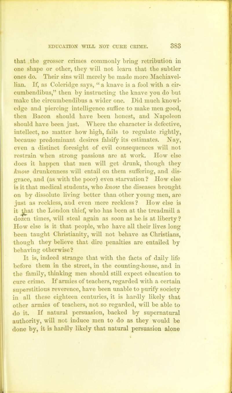 that the grosser crimes commonly bring retribution in one shape or other, they will not learn that the subtler ones do. Their sins will merely be made more Machiavel- lian. If, as Coleridge says, “ a knave is a fool with a cir- cumbendibus,” then by instructing the knave you do but make the circumbendibus a wider one. Did much knowl- edge and piercing intelligence suffice to make men good, then Bacon should have been honest, and Napoleon should have been just. Where the character is defective, intellect, no matter how high, fails to regulate rightly, because predominant desires falsify its estimates. Nay, even a distinct foresight of evil consequences will not restrain when strong passions are at work. How else does it happen that men will get drunk, though they know drunkenness will entail on them suffering, and dis- grace, and (as with the poor) even starvation ? How else is it that medical students, who know the diseases brought on by dissolute living better than other young men, are just as reckless, and even mere reckless ? How else is it ^hat the London thief, who has been at the treadmill a dozen times, will steal again as soon as he is at liberty ? How else is it that people, who have all their lives long been taught Christianity, will not behave as Christians, though they believe that dire penalties are entailed by behaving otherwise? It is, indeed strange that with the facts of daily life before them in the street, in the counting-house, and in the family, thinking men should still expect education to cure crime. If armies of teachers, regarded with a certain superstitious reverence, have been unable to purify society in all these eighteen centuries, it is hardly likely that other armies of teachers, not so regarded, will be able to do it. If natural persuasion, backed by supernatural authority, will not induce men to do as they would be done by, it is hardly likely that natural persuasion alone