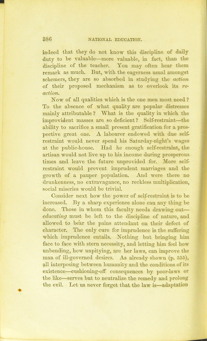 indeed that they do not know this discipline of daily duty to he valuable—more valuable, in fact, than the discipline of the teacher. You may often hear them remark as much. But, with the eagerness usual amongst schemers, they are so absorbed in studying the action of their proposed mechanism as to overlook its re- action. Now of all qualities which is the one men most need ? To the absence of what quality are popular distresses mainly attributable ? What is the quality in which the improvident masses are so deficient? Self-restraint—the ability to sacrifice a small present gratification for a pros- pective great one. A labourer endowed with due self- restraint would never spend his Saturday-night’s wages at the public-house. Had he enough self-restraint, the artisan would not live up to his income during prosperous times and leave the future unprovided for. More self- restraint would prevent imprudent marriages and the growth of a pauper population. And were there no drunkenness, no extravagance, no reckless multiplication, social miseries would be trivial. Consider next how the power of self-restraint is to be increased. By a sharp experience alone can any thing be done. Those in whom this faculty needs drawing out— educating must be left to the discipline of nature, and allowed to bear the pains attendant on their defect of character. The only cure for imprudence is the suffering which imprudence entails. Nothing but bringing him face to face with stern necessity, and letting him feel how unbending, how unpitying, are her laws, can improve the man of ill-govemed desires. As already shown (p. 355), all interposing between humanity and the conditions of its existence—cushioning-off consequences by poor-laws or the like—serves but to neutralize the remedy and prolong the evil. Let us never forget that the law is—adaptation