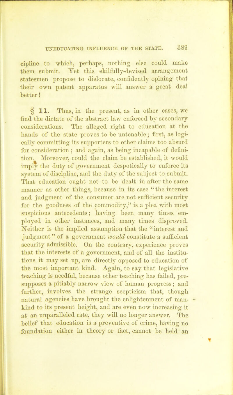 uneducating influence of the state. 889 cipline to which, perhaps, nothing else could make them submit. Yet this skilfully-devised arrangement statesmen propose to dislocate, confidently opining that their own patent apparatus will answer a great deal better! § 11. Thus, in the present, as in other cases, we find the dictate of the abstract law enforced by secondary considerations. The alleged right to education at the hands of the state proves to be untenable; first, as logi- cally committing its supporters to other claims too absurd for consideration; and again, as being incapable of defini- tion. Moreover, could the claim be established, it would % 7 ... imply the duty of government despotically to enforce its system of discipline, and the duty of the subject to submit. That education ought not to be dealt in after the same maimer as other things, because in its case “ the interest and judgment of the consumer are not sufficient security for the goodness of the commodity,” is a plea with most suspicious antecedents; having been many times em- ployed in other instances, and many times disproved. Neither is the implied assumption that the “interest and judgment” of a government would constitute a sufficient security admissible. On the contrary, experience proves that the interests of a government, and of all the institu- tions it may set up, are directly opposed to education of the most important kind. Again, to say that legislative teaching is needful, because other teaching has failed, pre- supposes a pitiably narrow view of human progress; and further, involves the strange scepticism that, though natural agencies have brought the enlightenment of man- kind to its present height, and are even now increasing it at an unparalleled rate, they will no longer answer. The belief that education is a preventive of crime, having no foundation either in theory or fact, cannot be held an