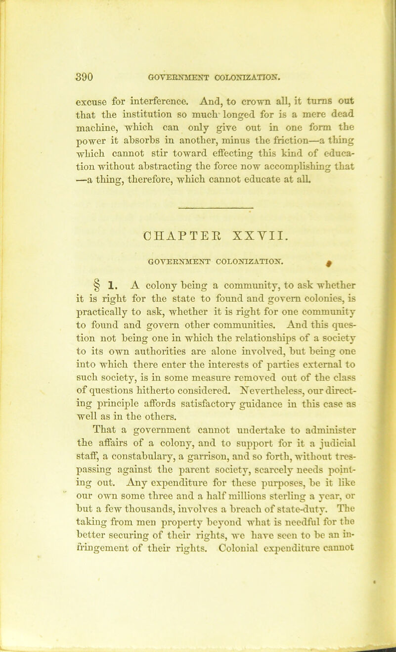 excuse for interference. And, to crown all, it turns out that the institution so much longed for is a mere dead machine, which can only give out in one form the power it absorbs in another, minus the friction—a thing which cannot stir toward effecting this kind of educa- tion without abstracting the force now accomplishing that —a thing, therefore, which cannot educate at all. CHAPTEE XXYII. GOVERNMENT COLONIZATION. f § 1. A colony being a community, to ask whether it is right for the state to found and govern colonies, is practically to ask, whether it is right for one community to found and. govern other communities. And this ques- tion not being one in which the relationships of a society to its own authorities are alone involved, but being one into which there enter the interests of parties external to such society, is in some measure removed out of the class of questions hitherto considered. Nevertheless, our direct- ing principle affords satisfactory guidance in this case as well as in the others. That a government cannot undertake to administer the affairs of a colony, and to support for it a judicial staff, a constabulary, a garrison, and so forth, without tres- passing against the parent society, scarcely needs point- ing out. Any expenditure for these purposes, be it like our own some three and a half millions sterling a year, or but a few thousands, involves a breach of state-duty. The taking from men property beyond what is needful for the better securing of their rights, we have seen to be an in- fringement of their rights. Colonial expenditure cannot