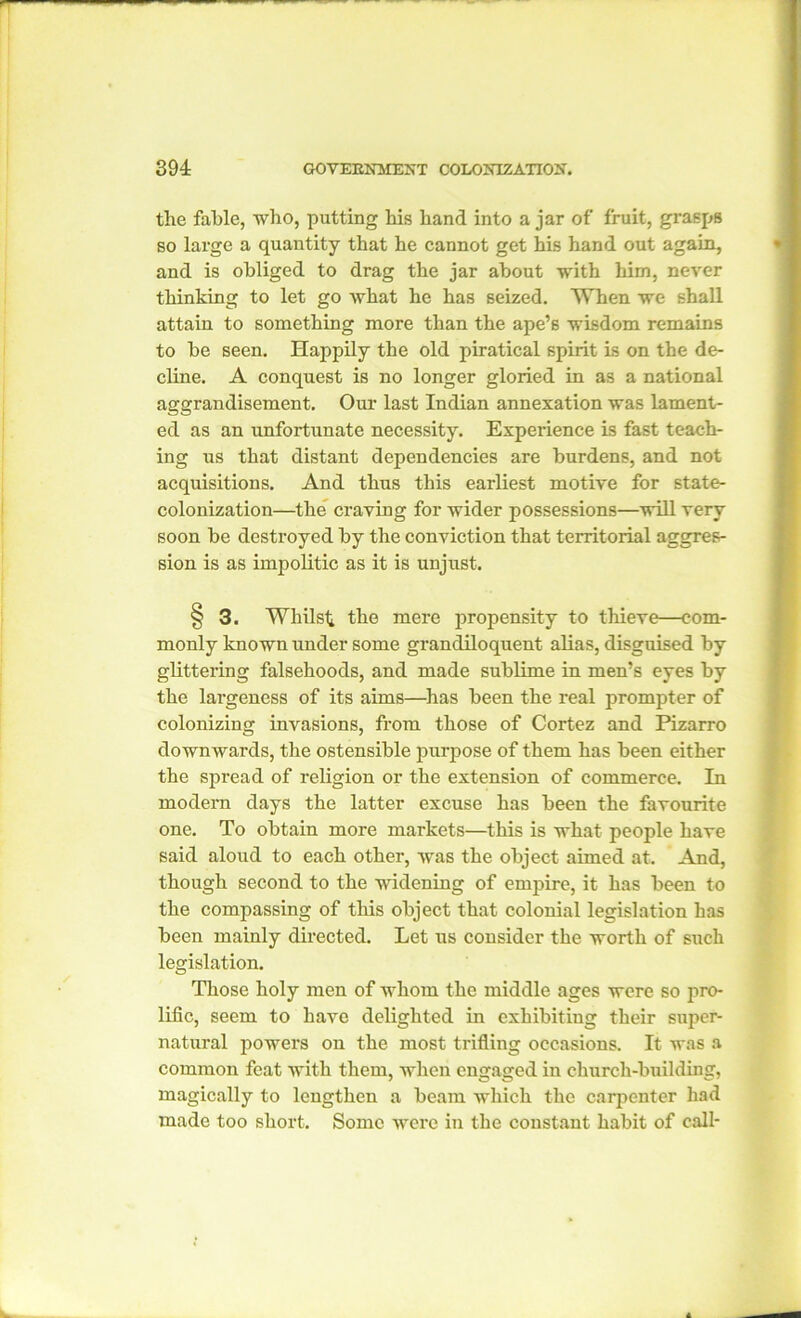 the fable, who, putting his hand into a jar of fruit, grasps so large a quantity that he cannot get his hand out again, and is obliged to drag the jar about with him, never thinking to let go what he has seized. When we shall attain to something more than the ape’s wisdom remains to be seen. Happily the old piratical spirit is on the de- cline. A conquest is no longer gloried in as a national aggrandisement. Our last Indian annexation was lament- ed as an unfortunate necessity. Experience is fast teach- ing us that distant dependencies are burdens, and not acquisitions. And thus this earliest motive for state- colonization—the craving for wider possessions—will very soon be destroyed by the conviction that territorial aggres- sion is as impolitic as it is unjust. § 3. Whilst the mere propensity to thieve—com- monly known under some grandiloquent alias, disguised by glittering falsehoods, and made sublime in men’s eyes by the largeness of its aims—has been the real prompter of colonizing invasions, from those of Cortez and Pizarro downwards, the ostensible purpose of them has been either the spread of religion or the extension of commerce. In modem days the latter excuse has been the favourite one. To obtain more markets—this is what people have said aloud to each other, was the object aimed at. And, though second to the widening of empire, it has been to the compassing of this object that colonial legislation has been mainly directed. Let us consider the worth of such legislation. Those holy men of whom the middle ages were so pro- lific, seem to have delighted in exhibiting their super- natural powers on the most trifling occasions. It was a common feat with them, when engaged in church-building, magically to lengthen a beam which the carpenter had made too short. Some were in the constant habit of call-