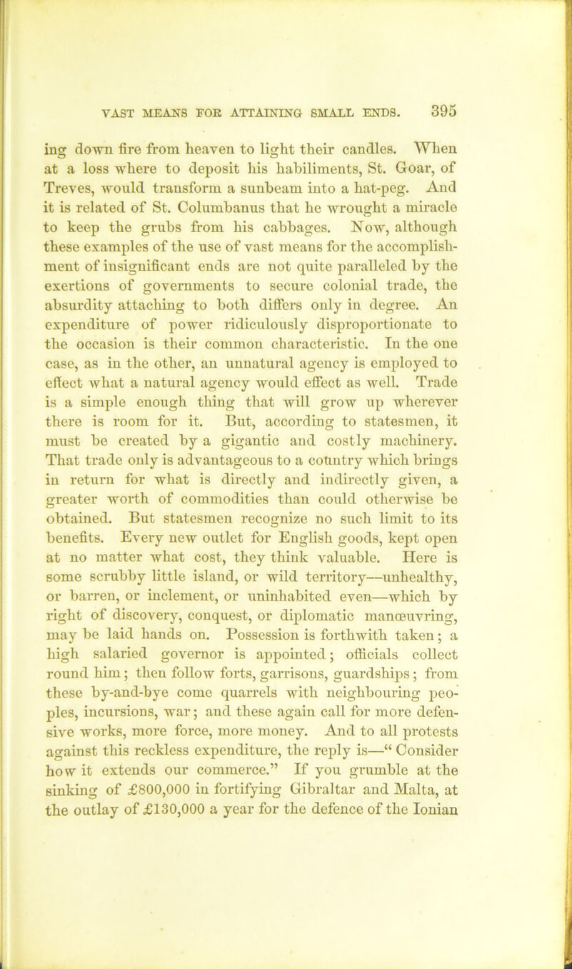 ins: down fire from heaven to lisrh.t their candles. When at a loss where to deposit his habiliments, St. Goar, of Treves, would transform a sunbeam into a hat-peg. And it is related of St. Columbanus that he wrought a miracle to keep the grubs from his cabbages. Now, although these examples of the use of vast means for the accomplish- ment of insignificant ends are not quite paralleled by the exertions of governments to secure colonial trade, the absurdity attaching to both differs only in degree. An expenditure of power ridiculously disproportionate to the occasion is their common characteristic. In the one case, as in the other, an unnatural agency is employed to effect what a natural agency would effect as well. Trade is a simple enough thing that will grow up wherever there is room for it. But, according to statesmen, it must be created by a gigantic and costly machinery. That trade only is advantageous to a country which brings in return for what is directly and indirectly given, a greater worth of commodities than could otherwise be obtained. But statesmen recognize no such limit to its benefits. Every new outlet for English goods, kept open at no matter what cost, they think valuable. Here is some scrubby little island, or wild territory—unhealthy, or barren, or inclement, or uninhabited even—which by right of discovery, conquest, or diplomatic manoeuvring, may be laid hands on. Possession is forthwith taken; a high salaried governor is appointed; officials collect round him; then follow forts, garrisons, guardships; from these by-and-bye come quarrels with neighbouring peo- ples, incursions, war; and these again call for more defen- sive works, more force, more money. And to all protests against this reckless expenditure, the reply is—“ Consider how it extends our commerce.” If you grumble at the sinking of £800,000 in fortifying Gibraltar and Malta, at the outlay of £130,000 a year for the defence of the Ionian