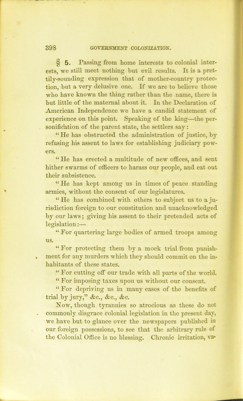 § 5. Passing from home interests to colonial inter- ests, we still meet nothing hut evil results. It is a pret- tily-sounding expression that of mother-country protec- tion, hut a very delusive one. If we are to believe those who have known the thing rather than the name, there is hut little of the maternal about it. In the Declaration of American Independence we have a candid statement of experience on this point. Speaking of the king—the per- sonification of the parent state, the settlers say: “ He has obstructed the administration of justice, by refusing his assent to laws for establishing judiciary pow- ers. “ He has erected a multitude of new offices, and sent hither swarms of officers to harass our people, and eat out their subsistence. “ He has kept among us in times of peace standing armies, without the consent of our legislatures. “ He has combined -with others to subject us to a ju- risdiction foreign to our constitution and unacknowledged by our laws; giving his assent to their pretended acts of legislation:— “ For quartering large bodies of armed troops among us. “For protecting them by a mock trial from punish- ment for any murders which they should commit on the in- habitants of these states. “ For cutting off our trade with all parts of the world. “ For imposing taxes upon us without our consent. “ For depriving us in many cases of the benefits of trial by jury,” &c., &c., &c. How, though tyrannies so atrocious as these do not commonly disgrace colonial legislation in the present day, we have but to glance over the newspapers published hi our foreign possessions, to see that the arbitrary rule of the Colonial Office is no blessing. Chronic irritation, va*