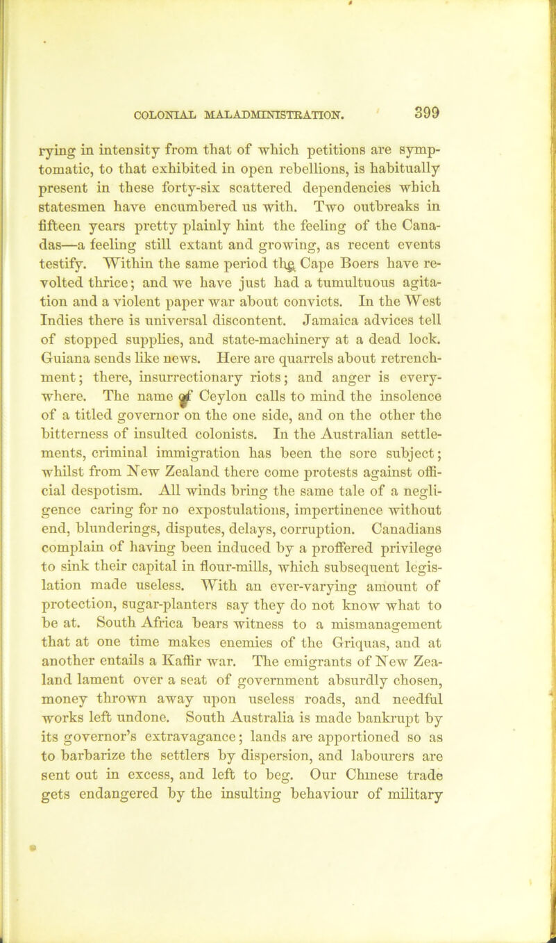 rying in intensity from that of which petitions are symp- tomatic, to that exhibited in open rebellions, is habitually present in these forty-six scattered dependencies which statesmen have encumbered us with. Two outbreaks in fifteen years pretty plainly hint the feeling of the Cana- das—a feeling still extant and growing, as recent events testify. Within the same period th£ Cape Boers have re- volted thrice; and we have just had a tumultuous agita- tion and a violent paper war about convicts. In the West Indies there is universal discontent. Jamaica advices tell of stopped supplies, and state-machinery at a dead lock. Guiana sends like news. Here are quarrels about retrench- ment ; there, insurrectionary riots; and anger is every- where. The name <j£ Ceylon calls to mind the insolence of a titled governor on the one side, and on the other the bitterness of insulted colonists. In the Australian settle- ments, criminal immigration has been the sore subject; whilst from New Zealand there come protests against offi- cial despotism. All winds bring the same tale of a negli- gence caring for no expostulations, impertinence without end, blunderings, disputes, delays, corruption. Canadians complain of having been induced by a proffered privilege to sink their capital in flour-mills, which subsequent legis- lation made useless. With an evei’-varying amount of protection, sugar-planters say they do not know what to be at. South Africa bears witness to a mismanagement that at one time makes enemies of the Griquas, and at another entails a Kaffir war. The emigrants of New Zea- land lament over a seat of government absurdly chosen, money thrown away upon useless roads, and needful works left undone. South Australia is made bankrupt by its governor’s extravagance; lands are apportioned so as to barbarize the settlers by dispersion, and labourers are sent out in excess, and left to beg. Our Chinese trade gets endangered by the insulting behaviour of military
