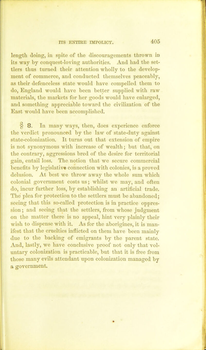 length doing, in spite of the discouragements thrown in its way by conquest-loving authorities. And had the set- tlers thus turned their attention wholly to the develop- ment of commerce, and conducted themselves peaceably, as their defenceless state would have compelled them to do, England would have been better supplied with raw materials, the markets for her goods would have enlarged, and something appreciable toward the civilization of the East would have been accomplished. 8. In many ways, then, does experience enforce the verdict pronounced by the law of state-duty against state-colonization. It turns out that extension of empire is not synonymous with increase of wealth; but that, on the contrary, aggressions bred of the desire for territorial gain, entail loss. The notion that we secure commercial benefits by legislative connection with colonies, is a proved delusion. At best we throw away the whole sum which colonial government costs us; whilst we may, and often do, incur further loss, by establishing an artificial trade. The plea for protection to the settlers must be abandoned; seeing that this so-called protection is in practice oppres- sion ; and seeing that the settlers, from whose judgment on the matter there is no appeal, hint very plainly their wish to dispense with it. As for the aborigines, it is man- ifest that the cruelties inflicted on them have been mainly due to the backing of emigrants by the parent state. And, lastly, we have conclusive proof not only that vol- untary colonization is practicable, but that it is free from those many evils attendant upon colonization managed by a government.