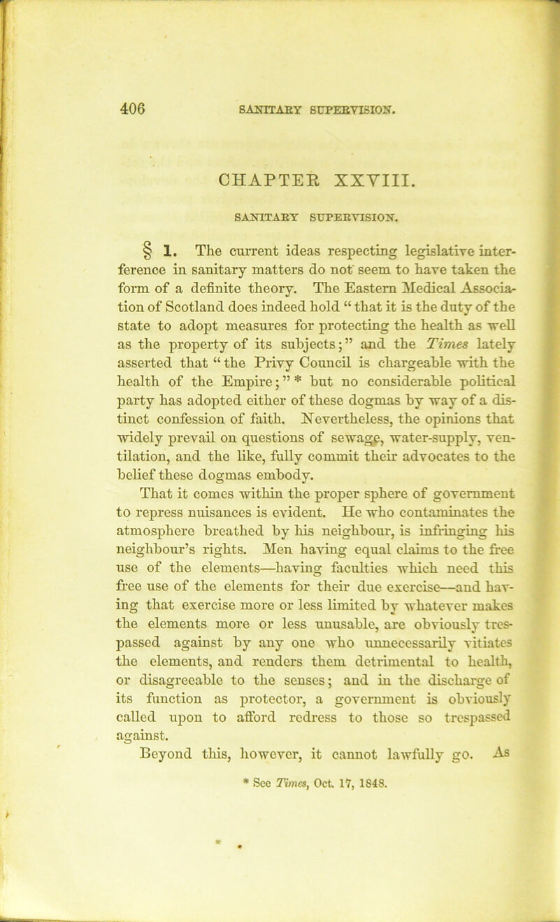 CHAPTER XXYIII. SANITARY SUPERVISION. § 1. The current ideas respecting legislative inter- ference in sanitary matters do not' seem to have taken the form of a definite theory. The Eastern Medical Associa- tion of Scotland does indeed hold “ that it is the duty of the state to adopt measures for protecting the health as well as the property of its subjects; ” and the Times lately asserted that “ the Privy Council is chargeable -with the health of the Empire; ” * but no considerable political party has adopted either of these dogmas by way of a dis- tinct confession of faith. Nevertheless, the opinions that widely prevail on questions of sewage, water-supply, ven- tilation, and the like, fully commit them advocates to the belief these dogmas embody. That it comes within the proper sphere of government to repress nuisances is evident. He who contaminates the atmosphere breathed by his neighbour, is infringing his neighbour’s rights. Men having equal claims to the free use of the elements—having faculties which need this free use of the elements for their due exercise—and hav- ing that exercise more or less limited by whatever makes the elements more or less unusable, are obviously tres- passed against by any one who unnecessarily vitiates the elements, and renders them detrimental to health, or disagreeable to the senses; and in the discharge of its function as protector, a government is obviously called upon to afford redress to those so trespassed against. Beyond this, however, it cannot lawfully go. As * See Times, Oct. 17, 1S48.