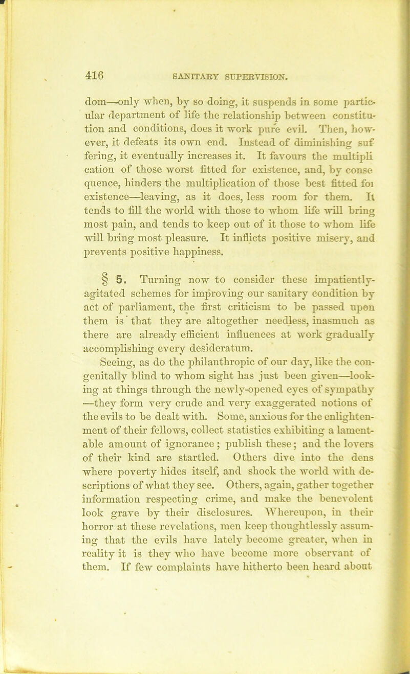 dom—only when, by so doing, it suspends in some partic- ular department of life the relationship between constitu- tion and conditions, does it work pure evil. Then, how- ever, it defeats its own end. Instead of diminishing suf fering, it eventually increases it. It favours the multipli cation of those worst fitted for existence, and, by conse quence, hinders the multiplication of those best fitted foi existence—leaving, as it does, less room for them. It tends to fill the world with those to whom life will bring most pain, and tends to keep out of it those to whom life ■will bring most pleasure. It inflicts positive misery, and prevents positive happiness. § 5. Turning now to consider these imjiatiently- agitated schemes for improving our sanitary condition by act of parliament, the first criticism to be passed upon them is' that they are altogether needless, inasmuch as there are already efficient influences at work gradually accomplishing every desideratum. Seeing, as do the philanthropic of our day, like the con- genitally blind to whom sight has just been given—look- ing at things through the newly-opened eyes of sympathy —they form very crude and very exaggerated notions of the evils to be dealt with. Some, anxious for the enlighten- ment of then’ fellows, collect statistics exhibiting a lament- able amount of ignorance ; publish these; and the lovers of their kind are startled. Others dive into the dens where poverty hides itself, and shock the world with de- scriptions of what they see. Others, again, gather together information respecting crime, and make the benevolent look grave by their disclosures. Whereupon, in their horror at these revelations, men keep thoughtlessly assum- ing that the evils have lately become greater, when in reality it is they who have become more observant of them. If few complaints have hitherto been heard about