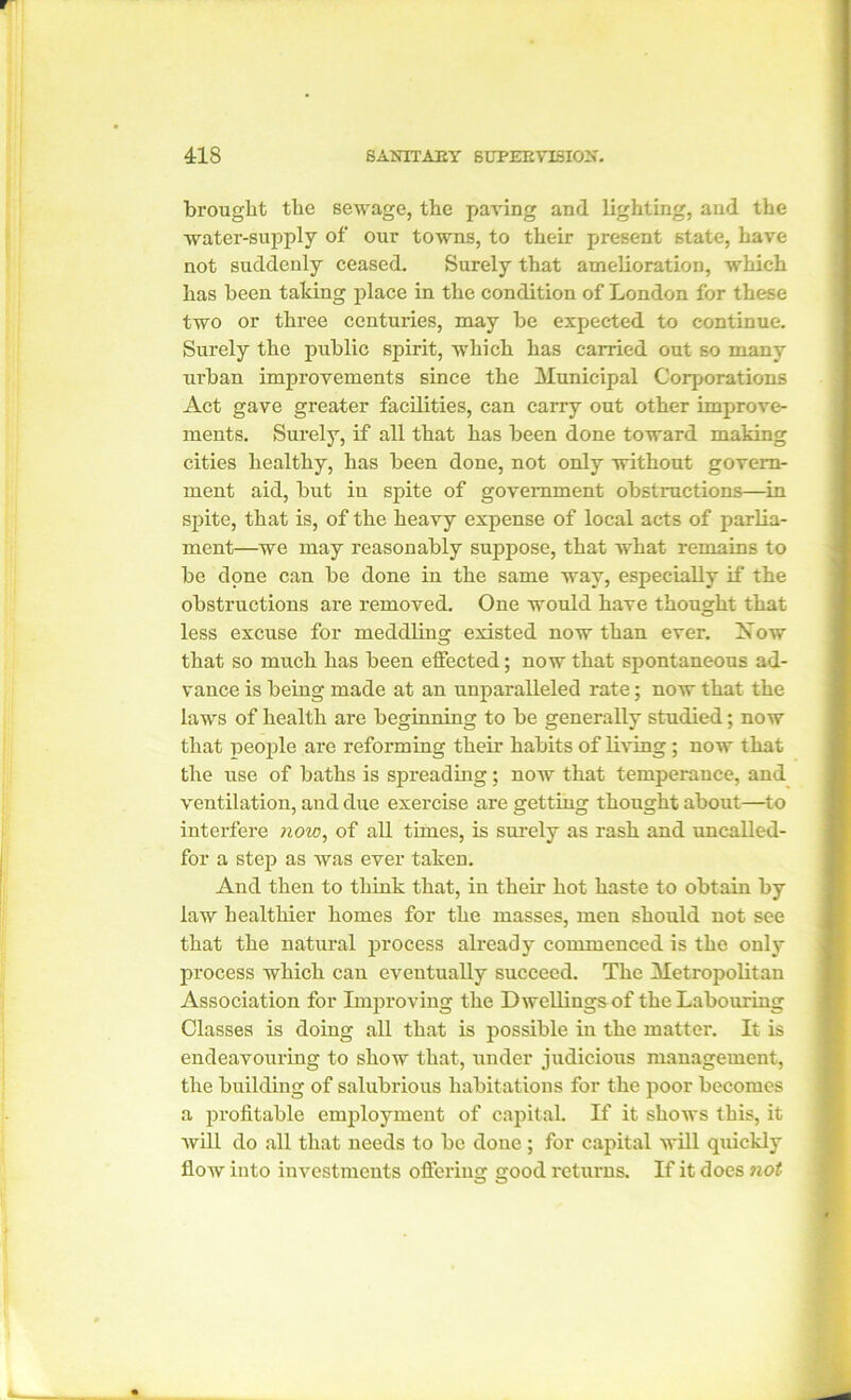 brought the sewage, the paving and lighting, and the water-supply of our towns, to their present state, have not suddenly ceased. Surely that amelioration, which has been taking place in the condition of London for these two or three centuries, may be expected to continue. Surely the public spirit, which has carried out so many urban improvements since the Municipal Corporations Act gave greater facilities, can carry out other improve- ments. Surely, if all that has been done toward making cities healthy, has been done, not only without govern- ment aid, but in spite of government obstructions—in spite, that is, of the heavy expense of local acts of parlia- ment—we may reasonably suppose, that what remains to be done can be done in the same way, especially if the obstructions are removed. One would have thought that less excuse for meddling existed now than ever. Xow that so much has been effected; now that spontaneous ad- vance is being made at an unparalleled rate; now that the laws of health are beginning to be generally studied; now that people are reforming their habits of living ; now that the use of baths is spreading; now that temperance, and ventilation, and due exercise are getting thought about—to interfere now, of all times, is surely as rash and uncalled- for a step as was ever taken. And then to think that, in their hot haste to obtain by law healthier homes for the masses, men should not see that the natural process already commenced is the only process which can eventually succeed. The Metropolitan Association for Improving the Dwellings of the Labouring Classes is doing all that is possible in the matter. It is endeavouring to show that, under judicious management, the building of salubrious habitations for the poor becomes a profitable employment of capital. If it shows this, it will do all that needs to be done ; for capital will quickly flow into investments offering good returns. If it does not m