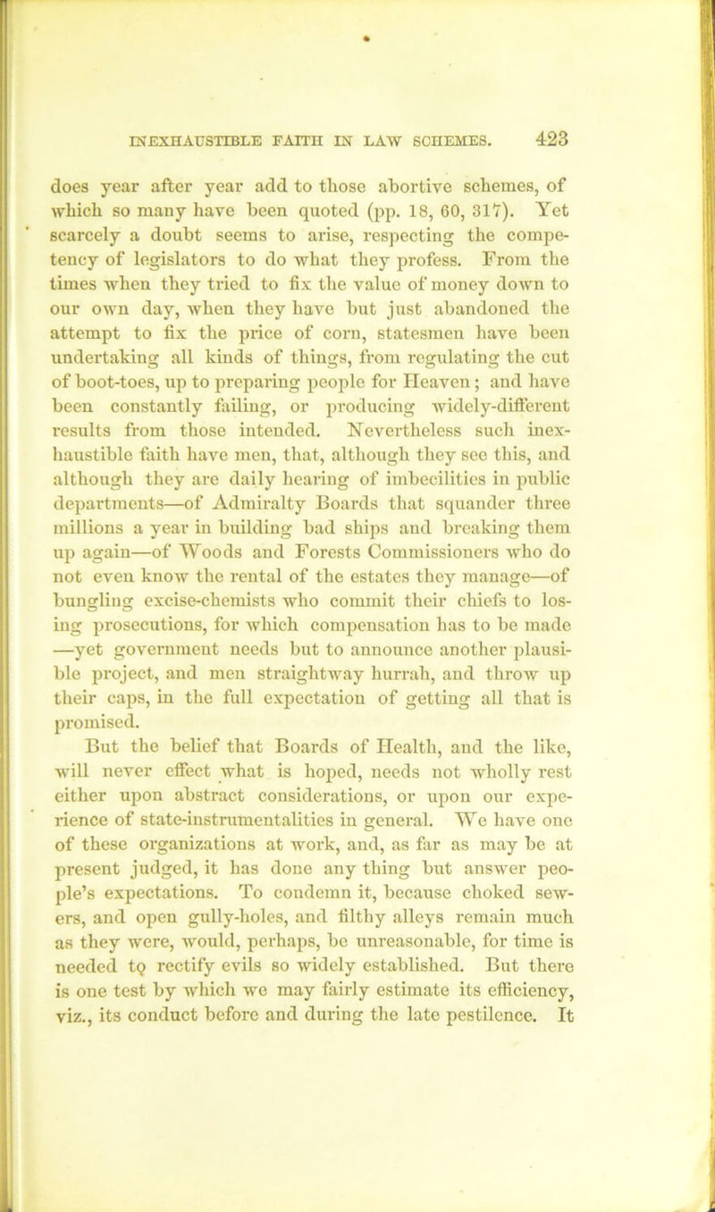 does year after year add to tliose abortive schemes, of which so many have been quoted (pp. 18, 60, 317). Yet scarcely a doubt seems to arise, respecting the compe- tency of legislators to do what they profess. From the times when they tried to fix the value of money down to our own day, when they have but just abandoned the attempt to fix the price of corn, statesmen have been undertaking all kinds of things, from regulating the cut of boot-toes, up to preparing people for Heaven; and have been constantly failing, or producing widely-different results from those intended. Nevertheless such inex- haustible faith have men, that, although they see this, and although they are daily hearing of imbecilities in public departments—of Admiralty Boards that squander three millions a year in building bad ships and breaking them up again—of Woods and Forests Commissioners who do not even know the rental of the estates they manage—of bungling excise-chemists who commit their chiefs to los- ing prosecutions, for which compensation has to be made —yet government needs but to announce another plausi- ble project, and men straightway hurrah, and throw up their caps, in the full expectation of getting all that is promised. But the belief that Boards of Health, and the like, will never effect what is hoped, needs not wholly rest either upon abstract considerations, or upon our expe- rience of state-instrumentalities in general. We have one of these organizations at work, and, as far as may be at present judged, it has done any thing but answer peo- ple’s expectations. To condemn it, because choked sew- ers, and open gully-holes, and filthy alleys remain much as they were, would, perhaps, be unreasonable, for time is needed to rectify evils so widely established. But there is one test by which we may fairly estimate its efficiency, viz., its conduct before and during the late pestilence. It