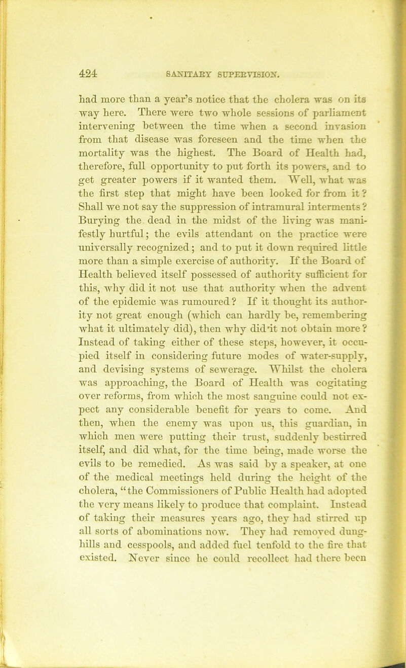 had more than a year’s notice that the cholera was on its way here. There were two whole sessions of parliament intervening between the time when a second invasion from that disease was foreseen and the time when the mortality was the highest. The Board of Health had, therefore, full opportunity to put forth its powers, and to get greater powers if it wanted them. Well, what was the first step that might have been looked for from it ? Shall we not say the suppression of intramural interments ? Burying the dead in the midst of the living was mani- festly hurtful; the evils attendant on the practice were universally recognized; and to put it down required little more than a simple exercise of authority. If the Board of Health believed itself possessed of authority sufficient for this, why did it not use that authority when the advent of the epidemic was rumoured ? If it thought its author- ity not great enough (which can hardly be, remembering what it ultimately did), then why did'it not obtain more? Instead of taking either of these steps, however, it occu- pied itself in considering future modes of water-supply, and devising systems of sewerage. Whilst the cholera was approaching, the Board of Health was cogitating over reforms, from which the most sanguine could not ex- pect any considerable benefit for years to come. And then, when the enemy was upou us, this guardian, in which men were putting their trust, suddenly bestirred itself, and did what, for the time being, made worse the evils to be remedied. As was said by a speaker, at one of the medical meetings held during the height of the cholera, “the Commissioners of Public Health had adopted the very means likely to produce that complaint. Instead of taking their measures years ago, they had stirred up all sorts of abominations now. They had removed dung- hills and cesspools, and added fuel tenfold to the fire that existed. Never since he could recollect had there been