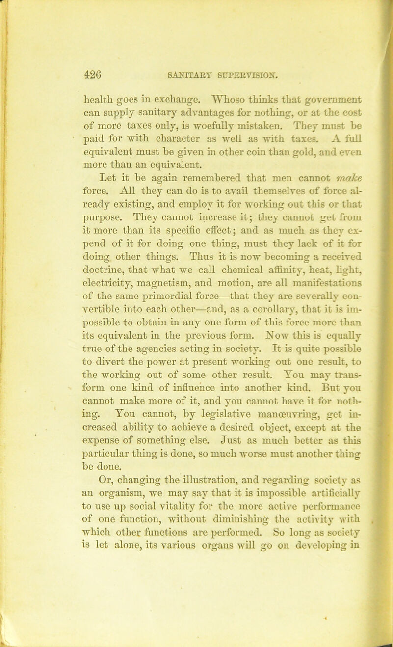 health goes in exchange. Whoso thinks that government can supply sanitary advantages for nothing, or at the cost of more taxes only, is woefully mistaken. They must be paid for with character as well as with taxes. A full equivalent must be given in other coin than gold, and even more than an equivalent. Let it be again remembered that men cannot make force. All they can do is to avail themselves of force al- ready existing, and employ it for working out this or that purpose. They cannot increase it; they cannot get from it more than its specific effect; and as much as they ex- pend of it for doing one thing, must they lack of it for doing other things. Thus it is now becoming a received doctrine, that what we call chemical affinity, heat, light, electricity, magnetism, and motion, are all manifestations of the same primordial force—that they are severally con- vertible into each other—and, as a corollary, that it is im- possible to obtain in any one form of this force more than its equivalent in the previous form. Yow this is equally true of the agencies acting in society. It is quite possible to divert the power at present working out one result, to the working out of some other result. You may trans- form one kind of influence into another kind. But you cannot make more of it, and you cannot have it for noth- ing. You cannot, by legislative manceuvring, get in- creased ability to achieve a desired object, except at the expense of something else. Just as much better as this particular thing is done, so much worse must another thing be done. Or, changing the illustration, and regarding society as an organism, we may say that it is impossible artificially to use up social vitality for the more active performance of one function, without diminishing the activity with which other functions are performed. So long as society is let alone, its various organs will go on developing in