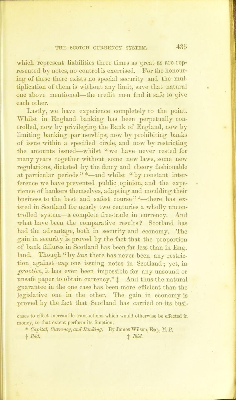 which represent liabilities three times as great as are rep- resented by notes, no control is exercised. For the honour- ing of these there exists no special security and the mul- tiplication of them is without any limit, save that natural one above mentioned—the credit men find it safe to give each other. Lastly, we have experience completely to the point. Whilst in England banking has been perpetually con- trolled, now by privileging the Bank of England, now by limiting banking partnerships, now by prohibiting banks of issue within a specified circle, and now by restricting the amounts issued—whilst “ we have never rested for many years together without some new laws, some new regulations, dictated by the fancy and theory fashionable at particular periods ” *—and whilst “ by constant inter- ference we have prevented public opinion, and the expe- rience of bankers themselves, adapting and moulding their business to the best and safest course ” f—there has ex- isted in Scotland for nearly two centuries a wholly uncon- trolled system—a complete free-trade in currency. And what have been the comparative results? Scotland has had the advantage, both in security and economy. The gain in security is proved by the fact that the proportion of bank failures in Scotland has been far less than in Eng;, land. Though “ by law there has never been any restric- tion against any one issuing notes in Scotland; yet, in practice, it has ever been impossible for any unsound or unsafe paper to obtain currency.” \ And thus the natural guarantee in the one case has been more efficient than the legislative one in the other. The gain in economy is proved by the fact that Scotland has carried on its busi- cases to effect mercantile transactions which would otherwise be effected in money, to that extent perform its function. * Capital, Currency, and Banking. By James Wilson, Esq., M. P. \ Ibid. % Ibid.