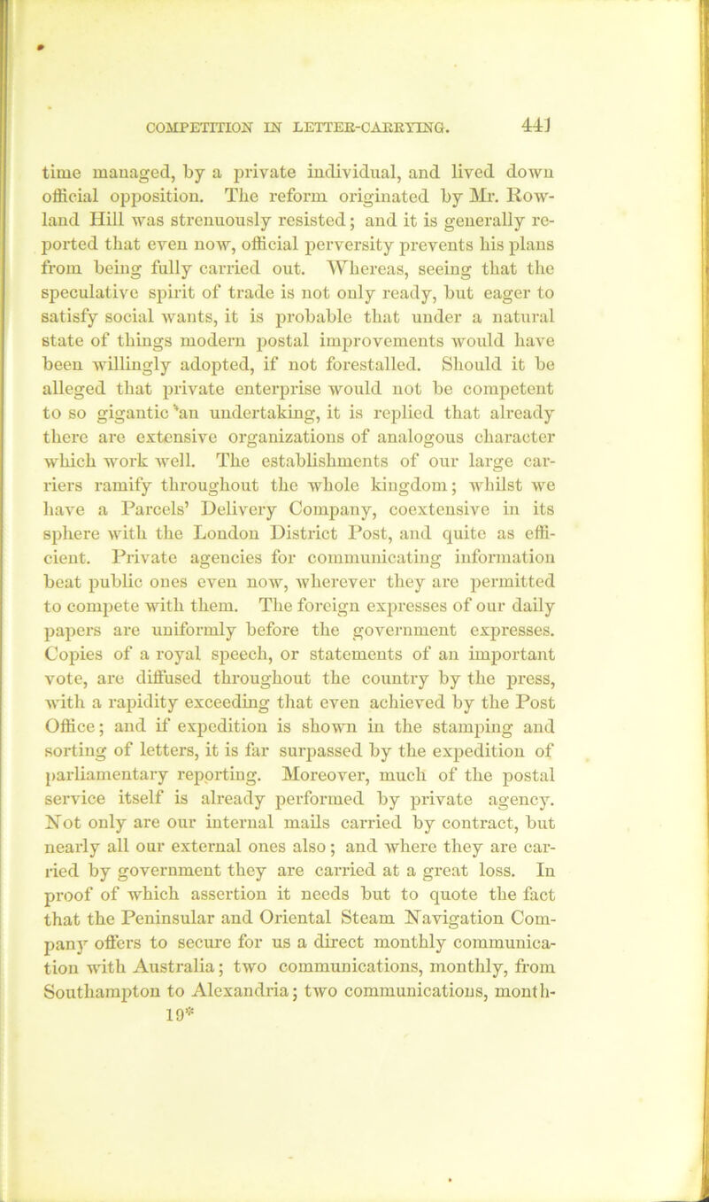 time managed, by a private individual, and lived down official opposition. The reform originated by Mr. Row- land Hill was strenuously resisted; and it is generally re- ported that even now, official perversity prevents his plans from being fully carried out. Whereas, seeing that the speculative spirit of trade is not only ready, but eager to satisfy social wants, it is probable that under a natural state of things modern postal improvements would have been willingly adopted, if not forestalled. Should it be alleged that private enterprise would not be competent to so gigantic %an undertaking, it is replied that already there are extensive organizations of analogous character which work well. The establishments of our large car- riers ramify throughout the whole kingdom; whilst we have a Parcels’ Delivery Company, coextensive in its sphere with the London District Post, and quite as effi- cient. Private agencies for communicating information beat public ones even now, wherever they are permitted to compete with them. The foreign expresses of our daily papers are uniformly before the government expresses. Copies of a royal speech, or statements of an important vote, are diffused throughout the country by the press, with a rapidity exceeding that even achieved by the Post Office; and if expedition is shown in the stamping and sorting of letters, it is far surpassed by the expedition of parliamentary reporting. Moreover, much of the postal service itself is already performed by private agency. Not only are our internal mails carried by contract, but nearly all our external ones also; and where they are car- ried by government they are carried at a great loss. In proof of which assertion it needs but to quote the fact that the Peninsular and Oriental Steam Navigation Com- pany offers to secure for us a direct monthly communica- tion with Australia; two communications, monthly, from Southampton to Alexandria; two communications, month- 19*