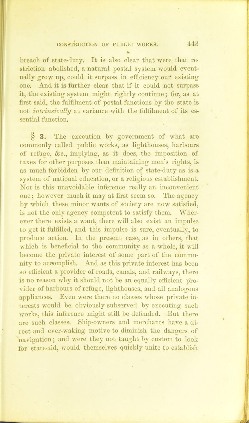 breach of state-duty. It is also clear that were that re- striction abolished, a natural postal system would event- ually grow up, could it surpass in efficiency our existing one. And it is further clear that if it could not surpass it, the existing system might rightly continue; for, as at first said, the fulfilment of postal functions by the state is not intrinsically at variance with the fulfilment of its es- sential function. § 3. The execution by government of what are commonly called public works, as lighthouses, harbours of refuge, tfcc., implying, as it does, the imposition of taxes for other purposes than maintaining men’s rights, is as much forbidden by our definition of state-duty as is a system of national education, or a religious establishment. Nor is this unavoidable inference really an inconvenient one; however much it may at first seem so. The agency by which these minor wants of society are now satisfied, is not the only agency competent to satisfy them. Wher- ever there exists a want, there will also exist an impulse to get it fulfilled, and this impulse is sure, eventually, to produce action. In the present case, as in others, that which is beneficial to the community as a whole, it will become the private interest of some part of the commu- nity to accomplish. And as this private interest has been so efficient a provider of roads, canals, and railways, there is no reason why it should not be an equally efficient pro- vider of harbours of refuge, lighthouses, and all analogous appliances. Even were there no classes whose private in- terests would be obviously subserved by executing such Avorks, this inference might still be defended. But there are such classes. Ship-OAvners and merchants have a di- rect and ever-waking motive to diminish the dangers of 'navigation; and were they not taught by custom to look for state-aid, Avould themselves quickly unite to establish