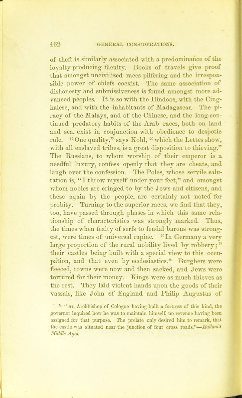 of theft is similarly associated with a predominance of the loyalty-producing faculty. Books of travels give proof that amongst uncivilized races pilfering and the irrespon- sible power of chiefs coexist. The same association of dishonesty and submissiveness is found amongst more ad- vanced peoples. It is so with the Hindoos, with the Cing- halese, and with the inhabitants of Madagascar. The pi- racy of the Malays, and of the Chinese, and the long-con- tinued predatory habits of the Arab races, both on land and sea, exist in conjunction with obedience to despotic rule. “ One quality,” says Kohl, “ which the Lettes show, with all enslaved tribes, is a great disposition to thieving.” The Russians, to whom worship of their emperor is a needful luxury, confess openly that they are cheats, and laugh over the confession. The Poles, whose servile salu- tation is, “ I throw myself under your feet,” and amongst whom nobles are cringed to by the Jews and citizens, and these again by the people, are certainly not noted for probity. Turning to the superior races, we find that they, too, have passed through phases in which this same rela- tionship of characteristics was strongly marked. Thus, the times when fealty of serfs to feudal barons was strong- est, were times of universal rapine. “ In Germany a very large proportion of the rural nobility lived by robbery; ” their castles being built with a special view to this occu- pation, and that even by ecclesiastics.* Burghers were fleeced, towns were now and then sacked, and Jews were tortured for their money. Kings were as much thieves as the rest. They laid violent hands upon the goods of their vassals, like John of England and Philip Augustus of * “ An Archbishop of Cologne having built a fortress of this kind, the governor inquired how he was to maintain himself, no revenue having been assigned for that purpose. The prelate only desired him to remark, that the castle was situated near the junction of four cross roads.”—Bottom's 3 fiddle Ages.