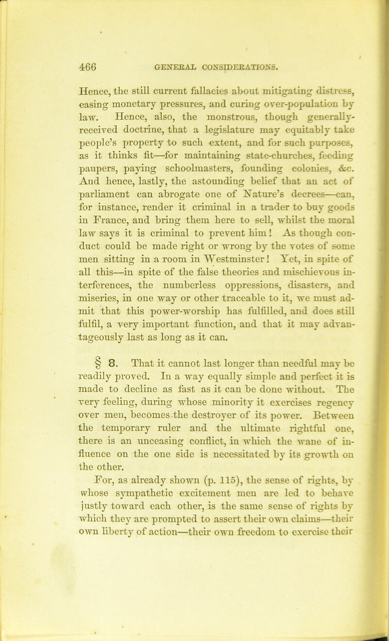 Hence, the still current fallacies about mitigating distress, easing monetary pressures, and curing over-population by law. Hence, also, the monstrous, though generally- received doctrine, that a legislature may equitably take people’s property to such extent, and for such purposes, as it thinks fit—for maintaining state-churches, feeding paupers, paying schoolmasters, founding colonies, &c. And hence, lastly, the astounding belief that an act of parliament can abrogate one of Nature’s decrees—can, for instance, render it criminal in a trader to buy goods in France, and bring them here to sell, whilst the moral law says it is criminal to prevent him! As though con- duct could be made right or wrong by the votes of some men sitting in a room in Westminster! Yet, in spite of all this—in spite of the false theories and mischievous in- terferences, the numberless oppressions, disasters, and miseries, in one way or other traceable to it, we must ad- mit that this power-worship has fulfilled, and does still fulfil, a very important function, and that it may advan- tageously last as long as it can. § 8. That it cannot last longer than needful may be readily proved. In a way equally simple and perfect it is made to decline as fast as it can be done without. The very feeling, during whose minority it exercises regency over men, becomes the destroyer of its power. Between the temporary ruler and the ultimate rightful one, there is an unceasing conflict, in which the wane of in- fluence on the one side is necessitated by its growth on the other. For, as already shown (p. 115), the sense of rights, by whose sympathetic excitement men are led to behave justly toward each other, is the same sense of rights by which they are prompted to assert their own claims—their own liberty of action—their own freedom to exercise their